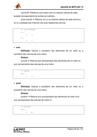 Apostila de MATLAB 7.3
Retorna uma matriz com os maiores valores de cada

max(A,B)

posição correspondente d ambas as matrizes.
de
[a,b]=max(A)

Retorna, em a, os maiores valores de cada coluna e
e,

em b, a posição dos mesmos nas suas respectivas colunas
colunas.

>> [a,b]=max(A)
a =
2

4

2

1

b =

• sum

Definição: Calcula o somatório dos elementos de um vetor ou o
somatório das colunas de uma matriz.
Sintaxe:
sum(A)

Retorna a(o) soma/produto dos elementos de um vetor ou
etorna

a(o) soma/produto das colunas de uma matriz

>> sum(A)
ans =
3

8

• prod

Definição: Calcula o produtório dos elementos de um vetor ou o
ntos
produtório das colunas de uma matriz.
rio
Sintaxe:
prod(A)

Retorna a(o) soma/produto dos elementos d vetor A ou
etorna
do

a(o) soma/produto das colunas da matriz A.

>> prod(A)
ans =
2

16

Página 25 de 114

 