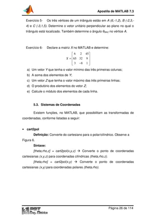 Apostila de MATLAB 7.3
Exercício 5-

Os três vértices de um triângulo estão em A (6,
(6,-1,2), B (-2,3,-

4) e C (-3,1,5). Determine o vetor unitário perpendicular ao plano no qual o
.
triângulo está localizado. Também determine o ângulo θBAC no vértice A.

Exercício 6-

Declare a matriz X no MATLAB e determine:

 6 2 45
X =  65 32 9 


 3 −8 1 


a) Um vetor Y que tenha o valor mínimo das três primeiras colunas;
b) A soma dos elementos de Y;
c) Um vetor Z que tenha o valor máximo das três primeiras linhas;
d) O produtório dos elementos do vetor Z;
e) Calcule o módulo dos elementos de cada linha
linha.

5.3. Sistemas de Coordenadas
Existem funções no MATLAB, que possibilitam as transformadas de
funções,
coordenadas, conforme listadas a seguir:
• cart2pol

Definição: Converte do cartesiano para o polar/cilíndrico. Observe a
Figura 6.
Sintaxe:
[theta,rho,z] = cart2pol(x,y,z)

Converte o ponto de coordenadas

cartesianas (x,y,z) para coordenadas cilíndricas (theta,rho,z).
[theta,rho] = cart2pol(x,y)

Converte o ponto de coordenadas

cartesianas (x,y) para coordenadas polares (theta,rho).

Página 26 de 114

 