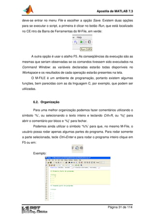 Apostila de MATLAB 7.3
deve-se entrar no menu File e escolher a opção Save. Existem duas opções
se
para se executar o script, a primeira é clicar no botão Run, que está localizado
,
no CE ntro da Barra de Ferramentas do M
M-File, em verde:

A outra opção é usar o atalho F5. As conseqüências da execução são as
mesmas que seriam observadas se os comandos tivessem sido executados na
Command Window: as variáveis declaradas estarão todas disponíveis no
:
Workspace e os resultados de cada operação estarão presentes na tela.
estarão
O M-FILE é um ambiente de programação, portanto existem algumas
FILE
funções, bem parecidas com as da linguagem C, por exemplo, que podem ser
utilizadas.

6.2. Organização
Para uma melhor organização podemos fazer comentários utilizando o
símbolo ‘%’, ou selecionando o texto inteiro e teclando Crtl+R ou ‘%{‘ para
mbolo
Crtl+R,
abrir o comentário por bloco e ‘%}’ para fechar.
Podemos ainda utilizar o símbolo ‘%%’ para que, no mesmo M
M-File, o
usuário possa rodar apenas algumas partes do programa. Para rodar somente
a parte selecionada, tecle Ctrl+Enter e para rodar o programa inteiro clique em
F5 ou em:
Exemplo:

Página 31 de 114

 