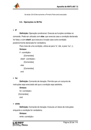 Apostila de MATLAB 7.3

Ao teclar Ctrl+Enter somente a Primeira Parte será executada

6.3. Operações no M
M-File

• IF

Definição: Operação condicional. Executa as funções contidas no
comando. Pode ser utilizado com else, que executa caso a condição declarada
,
for falsa, e com elseif, que executa a função caso outra condição
,
posteriormente declarada for verdadeira.
Para mais de uma condição, utiliza se para “e”, &&, e para “ou”, ||.
utiliza-se
Sintaxe:
if <condição>
[Comandos]
elseif <condição>
[Comandos]
else
[Comandos]
end
• for

Definição: Comando de iteração. Permite que um conjunto de
instruções seja executado até que a condição seja satisfeita.
Sintaxe:
for <condição>
[Comandos]
end
• while

Definição: Comando de iteração. Executa um bloco de instruções
enquanto a condição for v
verdadeira.
Sintaxe:
while <condição>
Página 32 de 114

 