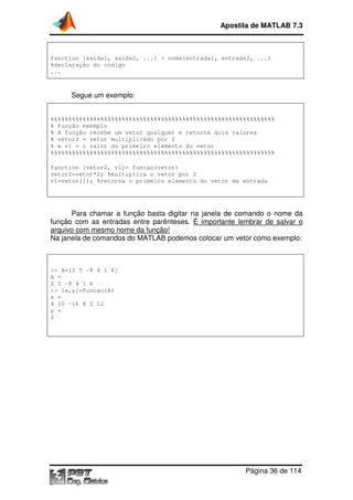 Apostila de MATLAB 7.3

function [saida1, saida2, ...] = nome(entrada1, entrada2, ...)
%declaração do código
...

Segue um exemplo:
%%%%%%%%%%%%%%%%%%%%%%%%%%%%%%%%%%%%%%%%%%%%%%%%%%%%%%%%%%%%%%%
% Função exemplo
% A função recebe um vetor qualquer e retorna dois valores
% vetor2 = vetor multiplicado por 2
% e v1 = o valor do primeiro elemento do vetor
%%%%%%%%%%%%%%%%%%%%%%%%%%%%%%%%%%%%%%%%%%%%%%%%%%%%%%%%%%%%%%%
function [vetor2, v1]= funcao(vetor)
vetor2=vetor*2; %multiplica o vetor por 2
v1=vetor(1); %retorna o primeiro elemento do vetor de entrada

Para chamar a função basta digitar na janela de comando o nome da
de
função com as entradas entre parênteses. É importante lembrar de salvar o
arquivo com mesmo nome da função!
Na janela de comandos do MATLAB podemos colocar um vetor como exemplo:

>> A=[2 5 -8 4 1 6]
A =
2 5 -8 4 1 6
>> [x,y]=funcao(A)
x =
4 10 -16 8 2 12
y =
2

Página 36 de 114

 