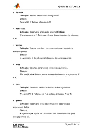 Apostila de MATLAB 7.3
•

factorial
Definição: Retorna o fatorial de um argumento.
Sintaxe:
factorial(N)

•

Calcula o fatorial de N.

nchoosek
Definição: Desenvolve a fatoração binomial.
binomial.Sintaxe:
C = nchoosek(n,k)

Retorna o número de combinações de n tomada

k a k.

•

primes
Definição: Devolve uma lista com uma quantidade desejada de

números primos.
Sintaxe:
p = primes(n)

•

Devolve uma lista com n de números primos.

mod
Definição: Calcula a congruência entre dois argumentos.
Sintaxe:
M = mod(X,Y)

Retorna, em M, a congruência entre os argumentos X
,

e Y.

•

rem
Definição: Determina o resto da divisão de dois argumentos.
Sintaxe:
R = rem(X,Y)

•

Retorna, em R, o resto da divisão de X por Y.

perms
Definição: Desenvolve todas as permutações possíveis dos

argumentos dados.
Sintaxe:
P = perms(v)

v pode ser uma matriz com os números nos quais

deseja permutá-los.

Página 38 de 114

 