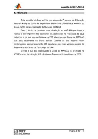Apostila de MATLAB 7.3
1. PREFÁCIO
Esta apostila foi desenvolvida por alunos do Programa de Educação
Tutorial (PET) do curso de Engenharia Elétrica da Universidade Federal do
Ceará (UFC) para a realização do Curso de MATLAB.
Com o intuito de promover uma introdução ao MATLAB que viesse a
facilitar o desempenho dos estudantes da graduação na realização de seus
trabalhos e na sua vida profissional, o PET elaborou este Curso de MATLAB
que está atualmente na oitava edição. Durante as oito edições foram
contemplados aproximadamente 400 estudantes dos mais variados cursos de
Engenharia do Centro de Tecnologia da UFC.
Devido à sua boa repercussão o Curso de MATLAB foi premiado no
XVII Encontro de Iniciação à Docência nos Encontros Universitários de 2008.

Página 5 de 114

 