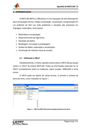 Apostila de MATLAB 7.3
2. APRESENTAÇÃO
O MATLAB (MATrix LABoratory) é uma linguagem de alto desempenho
para computação técnica. Integra computação, visualização e programação em
um ambiente de fácil uso onde problemas e soluções são expressos em
linguagem matemática. Usos típicos:
Matemática e computação;
Desenvolvimento de algoritmos;
Aquisição de dados;
Modelagem, simulação e prototipagem;
Análise de dados, exploração e visualização;
Construção de interface visual do usuário.

2.1. Utilizando o HELP
Indubitavelmente, a melhor apostila tutorial sobre o MATLAB que possa
existir é o HELP do próprio MATLAB. Todas as informações possíveis há no
HELP, principalmente sobre as toolboxes, sobre funções, SIMULINK e entre
outros.
O HELP pode ser aberto de várias formas. A primeira é através da
barra de menu, como mostrado na Figura 1:

Figura 1 – HELP do MATLAB sendo acessado pela barra de menu.

Página 6 de 114

 