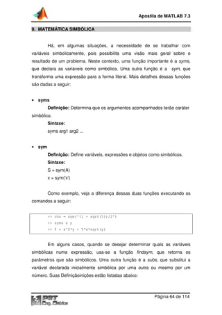 Apostila de MATLAB 7.3
9. MATEMÁTICA SIMBÓLICA
ATEMÁTICA
Há, em algumas situações, a necessidade de se trabalhar com
variáveis simbolicamente, pois possibilita uma visão mais geral sobre o
resultado de um problema. Neste contexto, uma função importante é a syms,
ma
que declara as variáveis como simbólica. Uma outra função é a sym, que
transforma uma expressão para a forma literal. Mais detalhes dessas funções
são dadas a seguir:
• syms

Definição: Determina que os argumentos acompanhados terão caráter
simbólico.
Sintaxe:
syms arg1 arg2 ...
• sym

Definição: Define variáveis, expressões e objetos como simbólicos
ine
simbólicos.
Sintaxe:
S = sym(A)
x = sym('x')
Como exemplo, veja a diferença dessas duas funções executando os
comandos a seguir:

>> rho = sym('(1 + sqrt(5))/2')
>> syms x y
>> f = x^2*y + 5*x*sqrt(y)

Em alguns casos, quando se desejar determinar quais as variáveis
simbólicas numa expressão, usa
usa-se a função findsym, que retorna os
,
parâmetros que são simbólicos. Uma outra função é a subs, que substitui a
,
variável declarada inicialmente simbólica por uma outra ou mesmo por um
número. Suas Definiçãoinições estão listadas abaixo:

Página 64 de 114

 