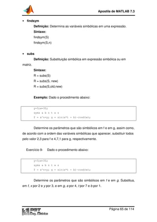 Apostila de MATLAB 7.3
• findsym

Definição: Determina as variáveis simbólicas em uma expressão.
Sintaxe:
findsym(S)
findsym(S,n)
• subs

Definição: Substituição simbólica em expressão simbólica ou em
matriz.
Sintaxe:
R = subs(S)
R = subs(S, new)
R = subs(S,old,new)
Exemplo: Dado o procedimento abaixo:

y=3;w=30;
syms a b n t x z
f = x^n+y; g = sin(a*t + b)
b)-cosd(w);

Determine os parâmetros que são simbólicos em f e em g, assim como,
de acordo com a ordem das variáveis simbólicas que aparecer, substituir todos
pelo valor 2,3 para f e 4,7,1 para g, respectivamente.
Exercício 9-

Dado o procedimento abaixo:

y=3;w=30;
syms a b n t x z
f = x^n+y; g = sin(a*t + b)
b)-cosd(w);

Determine os parâmetros que são simbólicos em f e em g. Substitua,
em f, x por 2 e y por 3, e em g, a por 4, t por 7 e b por 1.

Página 65 de 114

 