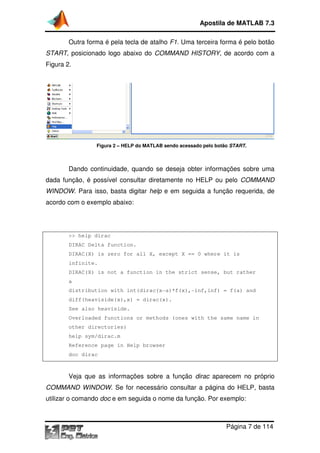 Apostila de MATLAB 7.3
Outra forma é pela tecla de atalho F1. Uma terceira forma é pelo botão
START, posicionado logo abaixo do COMMAND HISTORY, de acordo com a
Figura 2.

Figura 2 – HELP do MATLAB sendo acessado pelo botão START.

Dando continuidade, quando se deseja obter informações sobre uma
dada função, é possível consultar diretamente no HELP ou pelo COMMAND
WINDOW. Para isso, basta digitar help e em seguida a função requerida, de
acordo com o exemplo abaixo:

>> help dirac
DIRAC Delta function.
DIRAC(X) is zero for all X, except X == 0 where it is
infinite.
DIRAC(X) is not a function in the strict sense, but rather
a
distribution with int(dirac(x-a)*f(x),-inf,inf) = f(a) and
diff(heaviside(x),x) = dirac(x).
See also heaviside.
Overloaded functions or methods (ones with the same name in
other directories)
help sym/dirac.m
Reference page in Help browser
doc dirac

Veja que as informações sobre a função dirac aparecem no próprio
COMMAND WINDOW. Se for necessário consultar a página do HELP, basta
utilizar o comando doc e em seguida o nome da função. Por exemplo:

Página 7 de 114

 