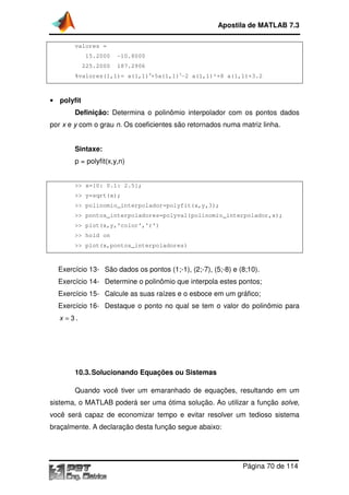 Apostila de MATLAB 7.3
valores =
15.2000

-10.8000
10.8000

225.2000

187.2906

%valores(1,1)= a(1,1)4+5a(1,1)3-2 a(1,1)²+8 a(1,1)+3.2
1)+3.2

• polyfit

Definição: Determina o polinômio interpolador com os pontos dados
por x e y com o grau n. Os coeficientes são retornados numa matriz linha.
Sintaxe:
p = polyfit(x,y,n)

>> x=[0: 0.1: 2.5];
>> y=sqrt(x);
>> polinomio_interpolador=polyfit(x,y,3)
polinomio_interpolador=polyfit(x,y,3);
>> pontos_interpoladores=polyval(polinomio_interpolador,x)
pontos_interpoladores=polyval(polinomio_interpolador,x);
>> plot(x,y,'color','r')
>> hold on
>> plot(x,pontos_interpoladores)

Exercício 13- São dados os pontos (1;
(1;-1), (2;-7), (5;-8) e (8;10).
8)
Exercício 14- Determine o polin
polinômio que interpola estes pontos;
Exercício 15- Calcule as suas raízes e o esboce em um gráfico;
alcule
raízes
Exercício 16- Destaque o ponto no qual se tem o valor do polinômio para
x = 3.

ndo
10.3. Solucionan Equações ou Sistemas
Quando você tiver um emaranhado de equações, resultando em um
sistema, o MATLAB poderá ser uma ótima solução. Ao utilizar a função solve,
você será capaz de economizar tempo e evitar resolver um tedioso sistema
braçalmente. A declaração desta função segue abaixo:

Página 70 de 114

 
