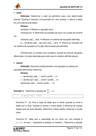 Apostila de MATLAB 7.3
• solve

Definição: Determina o valor do polinômio para uma determinada
entrada. Quando a solução é armazenada em uma variável, o retorno é dado
em uma estrutura de dados.
Sintaxe:
solve(eq)

Resolve a equação eq=0

solve(eq,var)

Determina as soluções de eq=0, em função da variável
,

var.
solve(eq1,eq2,...,eqn)

Resolve um sistema de equações definidas.

g = solve(eq1,eq2,...,eqn,var1,var2,...,varn)

Calcula as soluções de

um sistema de soluções em função das variáveis pré
pré-definidas.
Partindo para um âmbito mais complexo, quando se trata de equações
diferenciais, a função destinada para este caso é a dsolve, definida abaixo:
,
• dsolve

Definição: Soluciona simbolicamente uma equação ou sistema de
equações diferenciais ordinárias.
Sintaxe:
r = dsolve('eq1,eq2,...', 'cond1,cond2,...','v')
r = dsolve('eq1','eq2',...,'cond1','cond2',...,'v')
dsolve('eq1,eq2,...','cond1,cond2,...', 'v')

Exemplo 4- Determine a solução de

dx
= − ax .
dt

>> dsolve('Dx = -a*x')

Exercício 17- Eu tinha o triplo da idade que tu tinhas, quando eu tinha a
idade que tu tens. Quando tu tiveres a minha idade, a diferença de nossas
idades será de duas décadas Determine nossas idades utilizando a função
décadas.
tilizando
solve.
Exercício 18- Sabe que a aceleração de um carro em uma estrada é
a = −4 x , em que x representa a posição no instante t . Determine a posição

Página 71 de 114

 