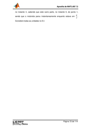 Apostila de MATLAB 7.3
no instante π, sabendo que este carro parte, no instante 0, do ponto 1,
,
sendo que o motorista parou instantaneamente enquanto estava em
instantaneamente

π
2

.

Considere todas as unidades no S.I
S.I.

Página 72 de 114

 