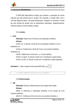 Apostila de MATLAB 7.3
11.CÁLCULO DIFERENCIAL
O MATLAB disponibiliza funções que facilitam a operação de certos
cálculos que são difíceis para o usuário. Por exemplo, a função diff(), int() e
limit são algumas delas, nas quais diferenciam, integram ou calculam o limite
de uma função de acordo com os parâmetros oferecidos, respectivamente.
Vejamos essas e outras funções a seguir:

11.1. Limites
• limit

Definição: Determina o limite de uma expressão simbólica
expressão
Sintaxe:
limit(F,x,a)

calcula o limite de uma expressão simbólica F com x

tendendo a a;
limit(F,a)

determina o limite de F com uma variável simbólica

tendendo a a;
limit(F)

determina o limite com a = 0 como default;

limit(F,x,a,'right')

calcula o limite com x tendendo a a pela direita;

limit(F,x,a,'left')

calcula o limite com x tendendo a a pela esquerda;

Exemplo 5- Faça o seguinte limite pelo MATLAB: lim
+
x →1

x2 −1
x2 −1

>> limit('(abs(x^2)
limit('(abs(x^2)-1)/(x^2-1)',x,1,'right')

11.2. Diferenciação
• diff

Definição: Calcula a diferencial de uma função/matriz dada.
Sintaxe:
diff(S)

diferencia a expressão simbólica S em função de uma

variável simbólica;
diff(S,'v')

diferencia S em torno de uma variável simbólica v;
Página 73 de 114

 