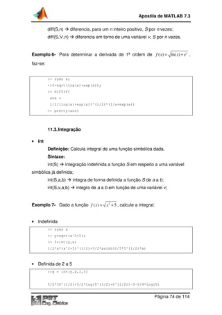 Apostila de MATLAB 7.3
diff(S,n)

diferencia, para um n inteiro positivo, S por n vezes;

diff(S,'v',n)

diferencia em torno de uma variável v, S por n vezes.

Exemplo 6- Para determinar a derivada de 1 ordem de f ( x) = ln( x) + e x ,
1ª
faz-se:

>> syms x;
>>f=sqrt(log(x)+exp(x));
>> diff(f)
ans =
1/2/(log(x)+exp(x))^(1/2)*(1/x+exp(x))
>> pretty(ans)

11.3. Integração
• int

Definição: Calcula integral de uma função simbólica dada.
Sintaxe:
int(S)

integração indefinida a função S em respeito a uma variável

simbólica já definida;
int(S,a,b)
int(S,v,a,b)

integra de forma definida a função S de a a b
b;
integra de a a b em função de uma variável v;

Exemplo 7- Dado a função f ( x) = x 2 + 5 , calcule a integral:

• Indefinida
>> syms x
>> y=sqrt(x^2+5);
>> f=int(y,x)
1/2*x*(x^2+5)^(1/2)+5/2*asinh(1/5*5^(1/2)*x)

• Definida de 2 a 5
>>g = int(y,x,2,5)

5/2*30^(1/2)+5/2*log(5^(1/2)+6^(1/2))-3-5/4*log(5)
5/2*30^(1/2)+5/2*log(5^(1/2)+6^(1/2))

Página 74 de 114

 