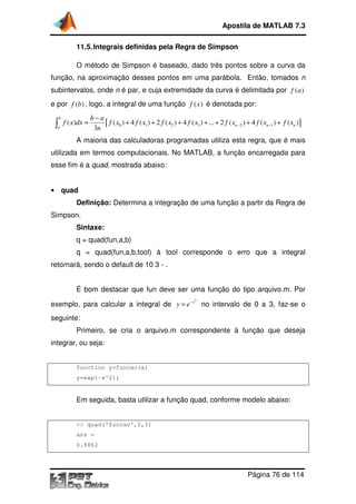 Apostila de MATLAB 7.3
11.5. Integrais definidas pela Regra de Simpson
O método de Simpson é baseado, dado três pontos sobre a curva da
baseado,
função, na aproximação desses pontos em uma parábola. Então, tomados n
ão
subintervalos, onde n é par, e cuja extremidade da curva é delimitada por f ( a )
e por f (b) , logo, a integral de uma função f ( x ) é denotada por:

∫

b

a

f ( x )dx ≈

b−a
[ f ( x0 ) + 4 f ( x1 ) + 2 f ( x2 ) + 4 f ( x3 ) + ... + 2 f ( xn −2 ) + 4 f ( xn −1 ) + f ( xn )]
3n

A maioria das calculadoras programadas utiliza esta regra que é mais
esta regra,
utilizada em termos computacionais. No MATLAB, a função encarrega para
encarregada
esse fim é a quad, mostrada abaixo:
,
• quad

Definição: Determina a integração de uma função a partir da Regra de
Simpson.
Sintaxe:
q = quad(fun,a,b)
q = quad(fun,a,b,tool) à tool corresponde o erro que a integral
retornará, sendo o default de 10 3 - .
É bom destacar que fun deve ser uma função do tipo arquivo.m. Por
2

exemplo, para calcular a integral de y = e− x no intervalo de 0 a 3, faz
faz-se o
seguinte:
Primeiro, se cria o arquivo.m correspondente à função que deseja
integrar, ou seja:

function y=funcao(x)
y=exp(-x^2);

Em seguida, basta utilizar a função quad, conforme modelo abaixo:

>> quad('funcao',0,3)
ans =
0.8862

Página 76 de 114

 