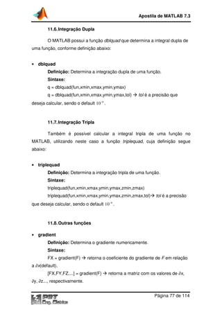 Apostila de MATLAB 7.3
11.6. Integração Dupla
ção
O MATLAB possui a função dblquad que determina a integral dupla de
uma função, conforme definição abaixo:
• dblquad

Definição: Determina a integração dupla de uma função.
Sintaxe:
q = dblquad(fun,xmin,xmax,ymin,ymax)
q = dblquad(fun,xmin,xmax,ymin,ymax,tol)

tol é a precisão que

deseja calcular, sendo o default 10 −6 .

11.7. Integração Tripla
ção
Também é possível calcular a integral tripla de uma função no
MATLAB, utilizando neste caso a função triplequad, cuja definição segue
,
abaixo:
• triplequad

Definição: Determina a integração tripla de uma função.
Sintaxe:
triplequad(fun,xmin,xmax,ymin,ymax,zmin,zmax)
triplequad(fun,xmin,xmax,ymin,ymax,zmin,zmax,tol)

tol é a precisão

que deseja calcular, sendo o default 10 −6 .

11.8. Outras funções
• gradient

Definição: Determina o gradiente numericamente.
Sintaxe:
FX = gradient(F)

retorna o coeficiente do gradiente de F em relação

a ∂x(default).
[FX,FY,FZ,...] = gradient(F)

retorna a matriz com os valores de ∂x,

∂y, ∂z..., respectivamente.
z...,
Página 77 de 114

 