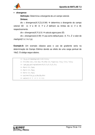 Apostila de MATLAB 7.3
• divergence

Definição: Determina o divergente de um campo vetorial.
rmina
Sintaxe:
div = divergence(X,Y,Z,U,V,W)
vetorial 3D

determina o divergente do campo

U, V e W. X, Y e Z definem os limites de U, V e W,

respectivamente.
div = divergence(X,Y,U,V)
div = divergence(U,V,W)
vergence(U,V,W)

calcula agora para 2D.
usa como default para X, Y e Z o valor de

meshgrid(1:n,1:m,1:p).
Exemplo 8- Um exemplo clássico para o uso de gradiente seria na
determinação do Campo Elétrico devido ao efeito de uma carga pontual de
18ηC. O código segue abaixo.
ódigo

>> [x,y,z]=meshgrid(
shgrid(-1:0.3:1);
>> V=(18e-12)./(4.*pi.*8.85e 12.*sqrt(x.^2+y.^2+z.^2));
12)./(4.*pi.*8.85e-12.*sqrt(x.^2+y.^2+z.^2));
>> [px,py,pz]=gradient(V,0.3,0.3,0.3);
>> Ex=(-1).*px;
1).*px;
>> Ey=(-1).*py;
1).*py;
>> Ez=(-1).*pz;
1).*pz;
>> quiver3(x,y,z,Ex,Ey,Ez)
>> axis([-1 1 - 1 -1 1])
-1

Página 78 de 114

 