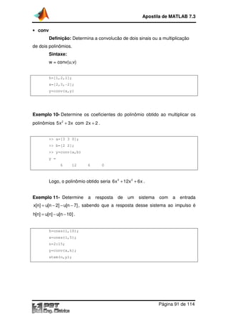 Apostila de MATLAB 7.3
• conv

Definição: Determina a convolucão de dois sinais ou a multiplicação
de dois polinômios.

Sintaxe:
w = conv(u,v)

h=[1,2,1];
x=[2,3,-2];
y=conv(x,y)

Exemplo 10- Determine os coeficientes do polinômio obtido ao multiplicar os
polinômios 5x 2 + 3x com 2x + 2 .

>> a=[3 3 0];
>> b=[2 2];
>> y=conv(a,b)
y =
6

12

6

0

Logo, o polinômio obtido seria 6x 3 + 12x 2 + 6x .

Exemplo 11- Determine

a

resposta

de

um

sistema

com

a

entrada

x[n] = u[n − 2] − u[n − 7] , sabendo que a resposta desse sistema ao impulso é
h[n] = u[n] − u[n − 10] .

h=ones(1,10);
x=ones(1,5);
n=2:15;
y=conv(x,h);
stem(n,y);

Página 91 de 114

 