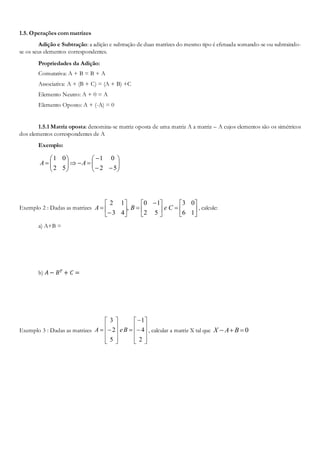 1.5. Operações com matrizes
Adição e Subtração: a adição e subtração de duas matrizes do mesmo tipo é efetuada somando-se ou subtraindo-
se os seus elementos correspondentes.
Propriedades da Adição:
Comutativa: A + B = B + A
Associativa: A + (B + C) = (A + B) +C
Elemento Neutro: A + 0 = A
Elemento Oposto: A + (-A) = 0
1.5.1 Matriz oposta: denomina-se matriz oposta de uma matriz A a matriz – A cujos elementos são os simétricos
dos elementos correspondentes de A
Exemplo:















52
01
52
01
AA
Exemplo 2 : Dadas as matrizes 










 








16
03
52
10
,
43
12
CeBA , calcule:
a) A+B =
b) 𝐴 − 𝐵 𝑇 + 𝐶 =
Exemplo 3 : Dadas as matrizes
























2
4
1
5
2
3
BeA , calcular a matriz X tal que 0 BAX
 
