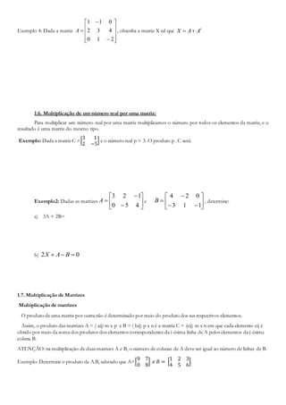 Exemplo 4: Dada a matriz













210
432
011
A , obtenha a matriz X tal que t
AAX 
1.6. Multiplicação de um número real por uma matriz:
Para multiplicar um número real por uma matriz multiplicamos o número por todos os elementos da matriz, e o
resultado é uma matriz do mesmo tipo.
Exemplo: Dada a matriz C =[
3 1
2 −5
] e o número real p = 3. O produto p . C será:
Exemplo2: Dadas as matrizes 








450
123
A e 








113
024
B , determine:
a) 3A + 2B=
b) 02  BAX
1.7. Multiplicação de Matrizes
Multiplicação de matrizes
O produto de uma matriz por outra não é determinado por meio do produto dos sus respectivos elementos.
Assim, o produto das matrizes A = ( aij) m x p e B = ( bij) p x n é a matriz C = (cij) m x n em que cada elemento cij é
obtido por meio da soma dos produtos dos elementos correspondentes da i-ésima linha de A pelos elementos da j-ésima
coluna B.
ATENÇÃO: na multiplicação de duas matrizes A e B, o número de colunas de A deve ser igual ao número de linhas de B.
Exemplo: Determine o produto de A.B, sabendo que A=[
9 7
0 8
] 𝑒 𝐵 = [
1 2 3
4 5 6
].
 