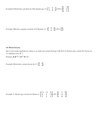 Exemplo2: Determine o produto de A.B, sabendo que A=[
2 3 1
−1 0 2
] 𝑒 𝐵 = [
1 −2
0 5
4 1
].
Exemplo 3:Resolva a equação matricial A.X=B,sendo A= [
2 4 6
1 2 3
] 𝑒 𝐵 = [
4
1
].
1.8. Matriz Inversa
Seja A uma matriz quadrada de ordem n. se existir uma matriz B tal que A.B=B.A=I, dizemos que a matriz B é inversa de
A e indicamos por 𝐴−1.
Portanto: 𝑨. 𝑨−𝟏 = 𝑨−𝟏. 𝑨 = 𝑰
Exemplo: Determine a matriz inversa de A =[
3 2
5 4
].
Exemplo 2- Mostre que a inversa da Matriz A= [
−1 −1 2
2 1 −2
1 1 1
] é B= [
1 1 0
0 −1 2
1 0 1
]
 
