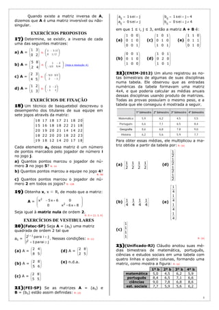 5
Quando existe a matriz inversa de A,
dizemos que A é uma matriz inversível ou não-
singular.
EXERCÍCIOS PROPOSTOS
17) Determine, se existir, a inversa de cada
uma das seguintes matrizes:
a) A = 





20
31
R: 



 
2/10
2/31
b) A = 





42
85
R: 






4/52/1
21
(Veja a resolução )
c) A = 





54
32
R: 




1-2
3/25/2-
d) A = 





31
21
R: 






11
23
EXERCÍCIOS DE FIXAÇÃO
18) Um técnico de basquetebol descreveu o
desempenho dos titulares de sua equipe em
sete jogos através da matriz:
















18172014121819
23221820202218
22141421201920
18212218181615
20182117181718
Cada elemento aij dessa matriz é um número
de pontos marcados pelo jogador de número i
no jogo j.
a) Quantos pontos marcou o jogador de nú-
mero 3 no jogo 5? R: 14
b) Quantos pontos marcou a equipe no jogo 4?
R: 90
c) Quantos pontos marcou o jogador de nú-
mero 2 em todos os jogos? R: 128
19) Obtenha x, x ∈ R, de modo que a matriz:
A =










86x-x0
065xx
2
2
Seja igual à matriz nula de ordem 2.
R: S = {2, 3, 4}
EXERCÍCIOS DE VESTIBULARES
20)(Fatec-SP) Seja A = (aij) uma matriz
quadrada de ordem 2 tal que
aij =






jipara1i
jipara2
2
ji
. Nessas condições: R: (c)
(a) A = 





58
42
(d) A = 





52
82
(b) A = 





65
82 (e) n.d.a.
(c) A = 





55
82
21)(FEI-SP) Se as matrizes A = (aij) e
B = (bij) estão assim definidas: R: (d)










jise0a
jise1a
ij
ij










4jise0b
4jise1b
ij
ij
em que 1 ≤ i, j ≤ 3, então a matriz A + B é:
(a)










100
010
001
(c)










101
010
101
(e)










010
110
011
(b)










001
010
100
(d)










101
020
101
22)(ENEM-2012) Um aluno registrou as no-
tas bimestrais de algumas de suas disciplinas
numa tabela. Ele observou que as entradas
numéricas da tabela formavam uma matriz
4x4, e que poderia calcular as médias anuais
dessas disciplinas usando produto de matrizes.
Todas as provas possuíam o mesmo peso, e a
tabela que ele conseguiu é mostrada a seguir.
Para obter essas médias, ele multiplicou a ma-
triz obtida a partir da tabela por: R: (e)
(a)










2
1
2
1
2
1
2
1 (d)
































2
1
2
1
2
1
2
1
(b)










4
1
4
1
4
1
4
1 (e)
























4
1
4
1
4
1
4
1
(c)


















1
1
1
1
R: (e)
23)(Unificado-RJ) Cláudio anotou suas mé-
dias bimestrais de matemática, português,
ciências e estudos sociais em uma tabela com
quatro linhas e quatro colunas, formando uma
matriz, como mostra a figura: R: (e)
1º b 2º b 3º b 4º b
matemática 5,0 4,5 6,2 5,9
português 8,4 6,5 7,1 6,6
ciências 9,0 7,8 6,8 8,6
est. sociais 7,7 5,9 5,6 6,2
 