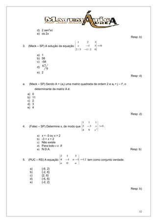 d) 2 sen²xc
e) os 2x
Resp: b)
3. (Mack – SP) A solução da equação 0
02/13/2
51
321
=
−
−x
a) 1
b) 58
c) -58
d)
9
67
e) 2
Resp: d)
a. (Mack – SP) Sendo A = (aij) uma matriz quadrada de ordem 2 e aij = j – i², o
determinante da matriz A é:
a) 0
b) 11
c) 2
d) 3
e) 4
Resp: d)
4. (Fatec – SP) Determine x, de modo que 0
94
32
111
2
>−
x
x .
a) x < -3 ou x > 2
b) -3 < x < 2
c) Não existe
d) Para todo Rx ∈
e) N.D.A. Resp: b)
5. (PUC – RS) A equação 12
0
114
312
=−−
nn
n tem como conjunto verdade:
a) {-6, 2}
b) {-2, 6}
c) {2, 6}
d) {-6, 6}
e) {-2, 2}
Resp: b)
32
 