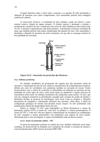 100


       O papel alumínio reduz o atrito entre a amostra e as paredes do tubo permitindo a
obtenção de amostras com vários comprimentos. Esse amostrador permite uma sondagem
contínua do subsolo.

       d) Amostrador Denison: é constituído de dois cilindros, sendo um interno e outro
externo rotativo, dotado de sapata cortante. O cilindro interno é destinado a receber e
acondicionar a amostra de solo, cortada por uma coroa de vídia solidária ao tubo externo (fig.
10.14). A amostra é suportada por uma mola retentora. A perfuração é feita por circulação de
lama, que também permite uma maior estabilização das paredes do furo. Este amostrador é
destinado a obtenção de amostras em solos resistentes, em que não se consegue amostra de
boa qualidade por cravação.




         Figura 10.14 - Amostrador de parede fina tipo Deninson.
 % $ #¥©§¥¤ ¥¤ £¡  
    !      ¨ ¦ ¢ ¢ ¢

       Os métodos semidiretos de prospecção são aqueles que não permitem coleta de
amostras e visualização do tipo de solo, sendo as características de comportamento mecânico,
obtidas por meio de correlações com grandezas medidas na execução do ensaio. Foram
desenvolvidos com o intuito de contornar as dificuldades de obtenção de amostras de boa
qualidade em certos tipos de solos, como areias puras ou submersas e argilas sensíveis de
consistência muito mole. Os métodos semidiretos são conhecidos como ensaios in situ, que
tem por vantagem minimizar as perturbações causadas pela variação do estado de tensões e
distorções devidas ao processo de amostragem, bem como evitar os choques e vibrações
decorrentes do transporte e subsequente manuseio das amostras. Além disso, o efeito da
configuração geológica do terreno está presente nesses ensaios in situ permitindo uma
medida mais realista das propriedades físicas do solo.
       Dentre os ensaios in situ mais empregados no Brasil destacam-se o ensaio de
penetração estática (CPT), o ensaio de vane test ou palheta e o ensaio pressiométrico. O
ensaio de CPT e vane test têm por objetivo a determinação da resistência ao cisalhamento
do solo, enquanto o ensaio pressiométro visa estabelecer uma espécie de curva tensão-
deformação para o solo investigado. A seguir será detalhado cada um desses ensaios.
           I£$EC B24¥¥1870¥$5634 320((¢ ¥¤ ¥¤ £¡  
          ¢ H G F D 1  A   @ 9 % )   1  ) '  ¢ ¢ ¢

       O ensaio de penetração contínua ou estática do cone, também conhecido como deep-
sounding, foi desenvolvido na Holanda com o propósito de simular a cravação de estacas e
está normalizado pela ABNT através da norma NBR 3406.
 
