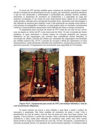 101

       O ensaio de CPT permite medidas quase contínuas da resistência de ponta e lateral
devido à cravação de um penetrômetro no solo, as quais, por correlações, permitem identificar
o tipo de solo, destacando a uniformidade e continuidade das camadas. Permite, também,
determinar os parâmetros de resistência ao cisalhamento e a capacidade de carga dos
materiais investigados. É um ensaio de custo relativamente baixo, rápido de ser executado,
sendo portanto, indicado para a prospecção de grandes áreas. Apresenta como desvantagens a
não obtenção de amostras para inspeção visual, a não penetração em camadas muito densas e
com presença de pedregulhos e matacões, as quais podem tornar os resultados extremamente
variáveis e causar problemas operacionais como deflexão das hastes e estragos na ponteira.
       O equipamento para execução do ensaio de CPT consta de um cone de aço, móvel,
com um ângulo no vértice de 60° e área transversal de 10cm2. O cone é acionado por hastes
metálicas, as quais transmitem o esforço estático de cravação produzido por macacos
hidráulicos ou por engrenagens que acionam duas cremalheiras (hastes dentadas). O
movimento de subida e descida são obtidos por intermédio das engrenagens movimentadas
por sarillhos manuais (fig. 10.15). A pressão de cravação é obtida por manômetros ou anéis
dinamométricos, sendo geralmente utilizados dois manômetros, um para altas pressões e outro
para baixas pressões. O equipamento tem normalmente uma capacidade de 10 toneladas.




       Figura 10.15 - Equipamento para ensaio de CPT, com medição hidráulica e vista do
cone de penetração (Begeman).

       O ensaio consiste em cravar o cone solidário a uma haste e medir o esforço de
necessário à penetração. São feitas medidas de resistência de ponta e total. Com o
penetrômetro na cota de ensaio, crava-se 4cm da ponta por meio uma haste interna. Em
seguida, a luva (camisa) e a ponta são cravados, numa extensão de aproximadamente 4cm,
medindo-se a força usada para obtenção da resistência total, ponta mais atrito lateral,
desenvolvido ao longo do comprimento do cone (fig. 10.16a). Novamente, o penetrômetro é
colocado na posição inicial, e as operações são sucessivamente repetidas. A resistência lateral
 