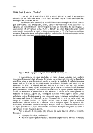 105

 (6'4©5420('% #£ ¨¦¤ ¥¤ ¥¤ £¡  
¢ 7         31 )  $  !    © § ¢ ¢ ¢ ¢


        O vane test foi desenvolvido na Suécia, com o objetivo de medir a resistência ao
cisalhamento não drenada de solos coesivos moles saturados. Hoje o ensaio é normalizado no
Brasil pela ABNT (NBR 10905)
        O equipamento para realização do ensaio é constituído de uma palheta de aço, formada
por quatro aletas finas retangulares, hastes, tubos de revestimentos, mesa, dispositivo de
aplicação do momento torçor e acessórios para medida do momento e das deformações. O
equipamento está apresentado na fig. 10.20. O diâmetro e a altura da palheta devem manter
uma relação constante 1:2 e, sendo os diâmetro mais usuais de 55, 65 e 88mm. A medida do
momento é feito através de anéis dinamométricos e vários tipos de instrumentos com molas,
capazes de registrar o momento máximo aplicado.




         Figura 10.20 - Equipamento para ensaio de palheta - vane test.

        O ensaio consiste em cravar a palheta e em medir o torque necessário para cisalhar o
solo, segundo uma superfície cilíndrica de ruptura, que se desenvolve no entorno da palheta,
quando se aplica ao aparelho um movimento de rotação. A instalação da palheta na cota de
ensaio pode ser feita ou por cravação estática ou utilizando furos abertos a trado e/ou por
circulação de água. No caso de cravação estática, é necessário que não haja camadas
resistentes sobrejacentes à argila a ser ensaiada e que a palheta seja munida de uma sapata de
proteção durante a cravação. Tanto o processo de cravação da sapata, quanto o de perfuração
devem ser paralisados a 50cm acima da cota de ensaio, a fim de evitar o amolgamento do
terreno a ser ensaiado. A partir daí, desce apenas a palheta de realização do ensaio. Com a
palheta na posição desejada, deve-se girar a manivela a uma velocidade constante de 6°/min,
fazendo-se as leituras da deformação no anel dinamométrico de meio em meio minuto, até
atingir o momento máximo. Em seguida deve-se soltar a mesa e girar a manivela,
rapidamente, com um mínimo de 10 rotações a fim de amolgar a argila e em seguida é feito
novo ensaio para medir a resistência amolgada da argila e com isto, determinar a sensibilidade
da argila (resistência da argila indeformada/ resistência da argila amolgada), conforme já
apresentado no item 5.5, desta apostila.
        Para o cálculo da resistência não drenada da argila deve-se adotar as seguintes
hipóteses:
         8
         8  Drenagem impedida: ensaio rápido;
            Ausência de amolgamento do solo, em virtude do processo de cravação da palheta;
 