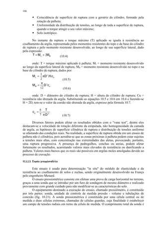106
           8
                 Coincidência de superfície de ruptura com a geratriz do cilindro, formado pela
           8     rotação da palheta;
                 Uniformidade da distribuição de tensões, ao longo de toda a superfície de ruptura,
           8     quando o torque atingir o seu valor máximo;
                 Solo isotrópico.

       No instante da ruptura o torque máximo (T) aplicado se iguala à resistência ao
cisalhamento da argila, representada pelos momentos resistentes do topo e da base do cilindro
de ruptura e pelo momento resistente desenvolvido, ao longo de sua superfície lateral, dado
pela expressão:
       T = M L + 2MB         (10.4)

       onde: T = torque máximo aplicado à palheta; ML = momento resistente desenvolvido
ao longo da superfície lateral de ruptura; MB = momento resistente desenvolvido no topo e na
base do cilindro de ruptura, dados por:
              1
       M L = πD2 .H.c u
              2                 (10.5)
              π 3
       MB = D cu
              12                (10.6)

        onde: D = diâmetro do cilindro de ruptura; H = altura do cilindro de ruptura; Cu =
resistência não drenada da argila. Substituindo as equações 10.5 e 10.6 em 10.4 e fazendo-se
H = 2D, tem-se o valor da coesão não drenada da argila, expresso pela fórmula 10.7.

                   6 T
               cu = .
                   7 πD3                  (10.7)

        Diversos fatores podem afetar os resultados obtidos com o “vane test”, dentre eles
destacam-se a velocidade de rotação diferente da estipulada, não homogeneidade da camada
de argila, as hipóteses de superfície cilíndrica de ruptura e distribuição de tensões uniforme
se afastando das condições reais. Na realidade, a superfície de ruptura obtida em um ensaio de
palheta não é cilíndrica, pois acredita-se que as zonas próximas à palheta podem estar sujeitas
a tensões mais altas, com concentração nas extremidades das aletas, provocando, portanto,
uma ruptura progressiva. A presença de pedregulhos, conchas ou areias, podem afetar
fortemente os resultados, acarretando valores mais elevados da resistência ou danificando a
palheta. Valores mais baixos que os reais são possíveis em argilas moles amolgadas devido ao
processo de cravação.
 0) (%§ ¥#!© £§©§¦ ¥¤ ¥¤ £¡  
 ' $        ¨ ¢ ¢ ¢ ¢


        Este ensaio é usado para determinação in situ do módulo de elasticidade e da
resistência ao cisalhamento de solos e rochas, sendo originalmente desenvolvido na França
pelo engenheiro Menard.
        O ensaio pressiométrico consiste em efetuar uma prova de carga horizontal no terreno,
graças a uma sonda que se introduz por um furo de sondagem de mesmo diâmetro e realizado
previamente com grande cuidado para não modificar-se as características do solo.
        O equipamento destinado a execução do ensaio, chamado pressiômetro, é constituído
por três partes: sonda, unidade de controle de medida pressão - volume e tubulações de
conexão (fig. 10.21). A sonda pressiométrica é constituída por uma célula central ou de
medida e duas células extremas, chamadas de células guardas, cuja finalidade é estabelecer
um campo de tensões radiais em torno da célula de medida. O comprimento total da sonda é
 