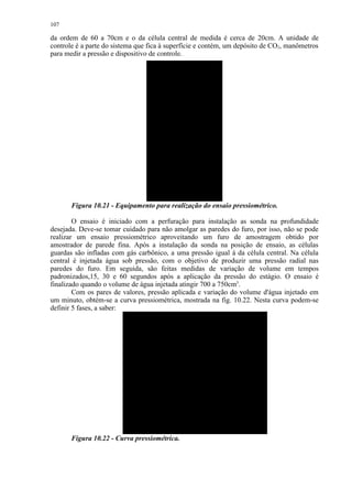 107

da ordem de 60 a 70cm e o da célula central de medida é cerca de 20cm. A unidade de
controle é a parte do sistema que fica à superfície e contém, um depósito de CO2, manômetros
para medir a pressão e dispositivo de controle.




       Figura 10.21 - Equipamento para realização do ensaio pressiométrico.

        O ensaio é iniciado com a perfuração para instalação as sonda na profundidade
desejada. Deve-se tomar cuidado para não amolgar as paredes do furo, por isso, não se pode
realizar um ensaio pressiométrico aproveitando um furo de amostragem obtido por
amostrador de parede fina. Após a instalação da sonda na posição de ensaio, as células
guardas são infladas com gás carbônico, a uma pressão igual à da célula central. Na célula
central é injetada água sob pressão, com o objetivo de produzir uma pressão radial nas
paredes do furo. Em seguida, são feitas medidas de variação de volume em tempos
padronizados,15, 30 e 60 segundos após a aplicação da pressão do estágio. O ensaio é
finalizado quando o volume de água injetada atingir 700 a 750cm3.
        Com os pares de valores, pressão aplicada e variação do volume d'água injetado em
um minuto, obtém-se a curva pressiométrica, mostrada na fig. 10.22. Nesta curva podem-se
definir 5 fases, a saber:




       Figura 10.22 - Curva pressiométrica.
 
