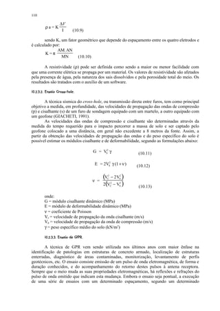 110

                       ∆V
           ρa=K
                        I         (10.9)

        sendo K, um fator geométrico que depende do espaçamento entre os quatro eletrodos e
é calculado por:
              AM. AN
        K=π
                 MN       (10.10)

        A resistividade (ρ) pode ser definida como sendo a maior ou menor facilidade com
que uma corrente elétrica se propaga por um material. Os valores de resistividade são afetados
pela presença de água, pela natureza dos sais dissolvidos e pela porosidade total do meio. Os
resultados são tratados com o auxílio de um software.
 (' §§§#!  £§©¥¤ §¦ ¥¤ £¡  
¢   % $       ¨ ¢ ¢ ¢ ¢


        A técnica sísmica do cross-hole, ou transmissão direta entre furos, tem como principal
objetivo a medida, em profundidade, das velocidades de propagação das ondas de compressão
(p) e cisalhante (s) de um furo de sondagem equipado com um martelo, a outro equipado com
um geofone (GIACHETI, 1991).
        As velocidades das ondas de compressão e cisalhante são determinadas através da
medida do tempo requerido para o impacto percorrer a massa de solo e ser captado pelo
geofone colocado a uma distância, em geral não excedente a 8 metros da fonte. Assim, a
partir da obtenção das velocidades de propagação das ondas e do peso específico do solo é
possível estimar os módulos cisalhante e de deformabilidade, segundo as formulações abaixo:

                                           G = VS2 γ              (10.11)

                                            E = 2VS2 γ (1 + ν )   (10.12)


                                           ν =
                                                 (V − 2 V )
                                                   2
                                                   C
                                                           2
                                                           S

                                                 2(V − V )
                                                       2   2
                                                       C   S       (10.13)

          onde:
          G = módulo cisalhante dinâmico (MPa)
          E = módulo de deformabilidade dinâmico (MPa)
          ν = coeficiente de Poisson
          Vs = velocidade de propagação da onda cisalhante (m/s)
          Vp = velocidade de propagação da onda de compressão (m/s)
          γ = peso específico médio do solo (kN/m3)
          ¢ 502 0)©§¦ §¦ ¥¤ £¡  
            6 4 3 ' 1   ¨ ¢ ¢ ¢ ¢


        A técnica de GPR vem sendo utilizada nos últimos anos com maior ênfase na
identificação de patologias em estruturas de concreto armado, localização de estruturas
enterradas, diagnóstico de áreas contaminadas, monitorização, levantamento de perfis
geotécnicos, etc. O ensaio consiste emissão de um pulso de onda eletromagnética, de forma e
duração conhecidos, e do acompanhamento do retorno destes pulsos à antena receptora.
Sempre que o meio muda as suas propriedades eletromagnéticas, há reflexões e refrações do
pulso de onda emitido que indicam esta mudança. Embora o ensaio seja pontual, a execução
de uma série de ensaios com um determinado espaçamento, segundo um determinado
 