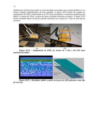 111

alinhamento, permite traçar perfis ou cortes do objeto em estudo, que se juntos poderão a vir a
formar imagens tridimensionais da área estudada. A figura 10.24 ilustra um modelo de
equipamento de GPR, evidenciando-se a CPU para recebimento e tratamento preliminar dos
dados e a antena de 1Ghz, a antena de maior resolução utilizada na técnica. A figura 10.25
ilustra resultados típicos da técnica quando utilizada com a antena de 1 Ghz em uma laje de
concreto.




                         (a)                          (b)
       Figura 10.24 – Equipamento de GPR. (a) Antena de 1 Ghz e (b) CPU para
aquisição dos dados.




       Figura 10.25 – Resultados obtidos a partir da técnica de GPR aplicada a uma laje
de concreto.
 