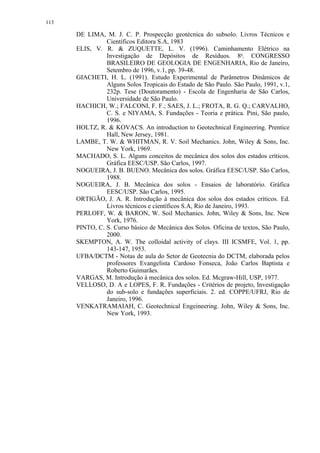113

      DE LIMA, M. J. C. P. Prospecção geotécnica do subsolo. Livros Técnicos e
                Científicos Editora S.A, 1983
      ELIS, V. R.  ZUQUETTE, L. V. (1996). Caminhamento Elétrico na
                Investigação de Depósitos de Resíduos. 8o. CONGRESSO
                BRASILEIRO DE GEOLOGIA DE ENGENHARIA, Rio de Janeiro,
                Setembro de 1996, v.1, pp. 39-48.
      GIACHETI, H. L. (1991). Estudo Experimental de Parâmetros Dinâmicos de
                Alguns Solos Tropicais do Estado de São Paulo. São Paulo, 1991, v.1,
                232p. Tese (Doutoramento) - Escola de Engenharia de São Carlos,
                Universidade de São Paulo.
      HACHICH, W.; FALCONI, F. F.; SAES, J. L.; FROTA, R. G. Q.; CARVALHO,
                C. S. e NIYAMA, S. Fundações - Teoria e prática. Pini, São paulo,
                1996.
      HOLTZ, R.  KOVACS. An introduction to Geotechnical Engineering. Prentice
                Hall, New Jersey, 1981.
      LAMBE, T. W.  WHITMAN, R. V. Soil Mechanics. John, Wiley  Sons, Inc.
                New York, 1969.
      MACHADO, S. L. Alguns conceitos de mecânica dos solos dos estados críticos.
                Gráfica EESC/USP. São Carlos, 1997.
      NOGUEIRA, J. B. BUENO. Mecânica dos solos. Gráfica EESC/USP. São Carlos,
                1988.
      NOGUEIRA, J. B. Mecânica dos solos - Ensaios de laboratório. Gráfica
                EESC/USP. São Carlos, 1995.
      ORTIGÃO, J. A. R. Introdução à mecânica dos solos dos estados críticos. Ed.
                Livros técnicos e científicos S.A, Rio de Janeiro, 1993.
      PERLOFF, W.  BARON, W. Soil Mechanics. John, Wiley  Sons, Inc. New
                York, 1976.
      PINTO, C. S. Curso básico de Mecânica dos Solos. Oficina de textos, São Paulo,
                2000.
      SKEMPTON, A. W. The colloidal activity of clays. III ICSMFE, Vol. 1, pp.
                143-147, 1953.
      UFBA/DCTM - Notas de aula do Setor de Geotecnia do DCTM, elaborada pelos
                professores Evangelista Cardoso Fonseca, João Carlos Baptista e
                Roberto Guimarães.
      VARGAS, M. Introdução à mecânica dos solos. Ed. Mcgraw-Hill, USP, 1977.
      VELLOSO, D. A e LOPES, F. R. Fundações - Critérios de projeto, Investigação
                do sub-solo e fundações superficiais. 2. ed. COPPE/UFRJ, Rio de
                Janeiro, 1996.
      VENKATRAMAIAH, C. Geotechnical Engeineering. John, Wiley  Sons, Inc.
                New York, 1993.
 