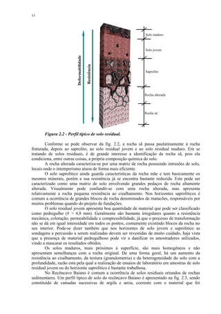 11




                                                              Solo maduro



                                                              Solo jovem




                          Deformabilidade

                                            Resistência
                                                              Saprolito




                                                              Rocha alterada




                                                              Rocha sã




       Figura 2.2 - Perfil típico de solo residual.

        Conforme se pode observar da fig. 2.2, a rocha sã passa paulatinamente à rocha
fraturada, depois ao saprolito, ao solo residual jovem e ao solo residual maduro. Em se
tratando de solos residuais, é de grande interesse a identificação da rocha sã, pois ela
condiciona, entre outras coisas, a própria composição química do solo.
        A rocha alterada caracteriza-se por uma matriz de rocha possuindo intrusões de solo,
locais onde o intemperismo atuou de forma mais eficiente.
        O solo saprolítico ainda guarda características da rocha mãe e tem basicamente os
mesmos minerais, porém a sua resistência já se encontra bastante reduzida. Este pode ser
caracterizado como uma matriz de solo envolvendo grandes pedaços de rocha altamente
alterada. Visualmente pode confundir-se com uma rocha alterada, mas apresenta
relativamente a rocha pequena resistência ao cisalhamento. Nos horizontes saprolíticos é
comum a ocorrência de grandes blocos de rocha denominados de matacões, responsáveis por
muitos problemas quando do projeto de fundações.
        O solo residual jovem apresenta boa quantidade de material que pode ser classificado
como pedregulho (#  4,8 mm). Geralmente são bastante irregulares quanto a resistência
mecânica, coloração, permeabilidade e compressibilidade, já que o processo de transformação
não se dá em igual intensidade em todos os pontos, comumente existindo blocos da rocha no
seu interior. Pode-se dizer também que nos horizontes de solo jovem e saprolítico as
sondagens a percussão a serem realizadas devem ser revestidas de muito cuidado, haja vista
que a presença de material pedregulhoso pode vir a danificar os amostradores utilizados,
vindo a mascarar os resultados obtidos.
        Os solos maduros, mais próximos à superfície, são mais homogêneos e não
apresentam semelhanças com a rocha original. De uma forma geral, há um aumento da
resistência ao cisalhamento, da textura (granulometria) e da heterogeneidade do solo com a
profundidade, razão esta pela qual a realização de ensaios de laboratório em amostras de solo
residual jovem ou do horizonte saprolítico é bastante trabalhosa.
        No Recôncavo Baiano é comum a ocorrência de solos residuais oriundos de rochas
sedimentares. Um perfil típico de solo do recôncavo Baiano é apresentado na fig. 2.3, sendo
constituído de camadas sucessivas de argila e areia, coerente com o material que foi
 