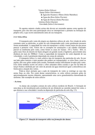 13

                                     Ventos (Solos Eólicos)
                                      Águas (Solos Aluvionares)
                                       ♣ Água dos Oceanos e Mares (Solos Marinhos)
                                        ♣ Água dos Rios (Solos Fluviais)
                                        ♣ Água de Chuvas (Solos Pluviais)
                                     Geleiras (Solos Glaciais)
                                      Gravidade (Solos Coluvionares)

       Os agentes naturais citados acima não devem ser encarados apenas como agentes de
transporte, pois eles têm uma participação ativa no intemperismo e portanto na formação do
próprio solo, o que ocorre naturalmente antes do seu transporte.
 !   ¥¥ ¤©§¥  ¤£ ¢ 
       ¨ ¦¡ ¡ ¡


        O transporte pelo vento dá origem aos depósitos eólicos de solo. Em virtude do atrito
constante entre as partículas, os grãos de solo transportados pelo vento geralmente possuem
forma arredondada. A capacidade do vento de transportar e erodir é muito maior do que possa
parecer à primeira vista. Vários são os exemplos de construções e até cidades soterradas
parcial ou totalmente pelo vento, como foram os casos de Taunas - ES e Tutóia - MA; os
grãos mais finos do deserto do Saara atingem em grande escala a Inglaterra, percorrendo uma
distância de mais de 3000km!. Como a capacidade de transporte do vento depende de sua
velocidade, o solo é geralmente depositado em zonas de calmaria.
        O transporte eólico é o mais seletivo tipo de transporte das partículas do solo. Se por
um lado grãos maiores e mais pesados não podem ser transportados, os solos finos, como as
argilas, têm seus grãos unidos pela coesão, formando torrões dificilmente levados pelo vento.
Esse efeito também ocorre em areias e siltes saturados (falsa coesão) o que faz da linha de
lençol freático (definida por um valor de pressão da água intersticial igual a atmosférica) um
limite para a atuação dos ventos.
        Pode-se dizer portanto que a ação do transporte do vento se restringe ao caso das
areias finas ou silte. Por conta destas características, os solos eólicos possuem grãos de
aproximadamente mesmo diâmetro, apresentando uma curva granulométrica denominada de
uniforme. São exemplos de solos eólicos:
 ¤¤'% $
 ) (   #

       As dunas são exemplos comuns de solos eólicos nordeste do Brasil). A formação de
uma duna se dá inicialmente pela existência de um obstáculo ao caminho natural do vento, o
que diminui a sua velocidade e resulta na deposição de partículas de solo (fig. 2.5)



                                   Vento

                             Mar




           Figura 2.5- Atuação do transporte eólico na formação das dunas.
 