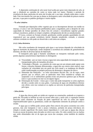 14

       A deposição continuada de solo neste local acaba por gerar mais deposição de solo, já
que o obstáculo ao caminho do vento se torna cada vez maior. Durante o período de
existência da duna, partículas de areia são levadas até o seu topo, rolando então para o outro
lado. Este movimento faz com que as dunas se desloquem a uma velocidade de poucos metros
por ano, o que para os padrões geológico é muito rápido.
¨¨ ¢¦¨¥ ¦¦¤£¡  
¢¥  ¢¥© ¢ §¥¢ ¢

       Formado por deposições sobre vegetais que ao se decomporem deixam seu molde no
maciço, o Loess é um solo bastante problemático para a engenharia, pois a despeito de uma
capacidade de formar paredões de altura fora do comum e inicialmente suportar grandes
esforços mecânicos, podem se romper completa e abruptamente devido ao umedecimento.
       O Loess, comum na Europa oriental, geralmente contêm grandes quantidades de cal,
responsável por sua grande resistência inicial. Quando umedecido, contudo, o cimento
calcáreo existente no solo pode ser dissolvido e solo entra em colapso.
¢31¦¥ ( %$¨¥ ¦¥    ¦ 
  20 #) ' § # ¢ § !   

        São solos resultantes do transporte pela água e sua textura depende da velocidade da
água no momento da deposição, sendo freqüente a ocorrência de camadas de granulometrias
distintas, devidas às diversas épocas de deposição.
        O transporte pela água é bastante semelhante ao transporte realizado pelo vento,
porém algumas características importantes os distinguem:

            a) Viscosidade - por ser mais viscosa a água tem uma capacidade de transporte maior,
               transportando grãos de tamanhos diversos.
            b) Velocidade e Direção - ao contrário do vento que em um minuto pode soprar com
               forças e direções bastante diferenciadas, a água têm seu roteiro mais estável; suas
               variações de velocidade tem em geral um ciclo anual e as mudanças de direção
               estão condicionadas ao próprio processo de desmonte e desgaste do relevo.
            c) Dimensão das Partículas - os solos aluvionares fluviais são, via de regra, mais
               grossos que os eólicos, pois as partículas mais finas mantêm-se sempre em
               suspensão e só se sedimentam quando existe um processo químico que as flocule
               (isto é o que acontece no mar ou em alguns lagos).
            d) Eliminação da Coesão - vimos que o vento não pode transportar os solos argilosos
               devido a coesão entre os seus grãos. A presença de água em abundância diminui
               este efeito; com isso somam-se as argilas ao universo de partículas transportadas
               pela água.
¢ 1# ( 65¨¥ ¦¥ !  
      ' § 4 ¢ §

        A água das chuvas pode ser retida em vegetais ou construções, podendo se evaporar a
partir daí. Ela pode se infiltrar no solo ou escoar sobre este e, neste caso, a vegetação rasteira
funciona como elemento de fixação da parte superficial do solo ou como um tapete
impermeabilizador (para as gramíneas), sendo um importante elemento de proteção contra a
erosão.
        A água que se infiltra pode carrear grãos finos através dos poros existentes nos solos
grossos, mas este transporte é raro e pouco volumoso, portanto de pouca relevância em
relação à erosão superficial. De muito maior importância é o solo que as águas das chuvas
levam ao escoar de pontos mais elevados no relevo aos vales. Os vales contém rios ou riachos
que serão alimentados não só da água que escoa das escarpas, como também de matéria
sólida.
 