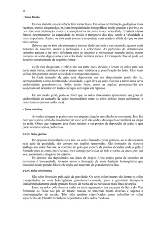 15
¦   ¨©§¢ ¥£¡  
    ¤ ¦ ¤¢

        Os rios durante sua existência têm várias fases. Em áreas de formação geológicas mais
recentes, menos desgastadas, existem irregularidades topográficas muito grandes e por isso os
rios têm uma inclinação maior e conseqüentemente uma maior velocidade. Existem vários
fatores determinantes da capacidade de erosão e transporte dos rios, sendo a velocidade a
mais importante. Assim, os rios mais jovens transportam mais matéria sólida do que os rios
mais velhos.
        Sabe-se que os rios não possuem a mesma idade em toda a sua extensão; quanto mais
distantes da nascente, menor a inclinação e a velocidade. As partículas de determinado
tamanho passam a ter peso suficiente para se decantar e permanecer naquele ponto, outras
menores só serão depositadas com velocidade também menor. O transporte fluvial pode ser
descrito sumariamente da seguinte forma:

       a) Os rios desgastam o relevo em sua parte mais elevada e levam os solos para sua
parte mais baixa, existindo com o tempo uma tendência a planificação do leito. Rios mais
velhos têm portanto menor velocidade e transportam menos.
       b) Cada tamanho de grão será depositado em um determinado ponto do rio,
correspondente a uma determinada velocidade, o que leva os solos fluviais a terem uma certa
uniformidade granulométrica. Solos muito finos, como as argilas, permanecerão em
suspensão até decantar em mares ou lagos com água em repouso.

       De um modo geral, pode-se dizer que os solos aluvionares apresentam um grau de
uniformidade de tamanho de grãos intermediário entre os solos eólicos (mais uniformes) e
coluvionares (menos uniformes).
§%¥#  §¢ ¥£¡  
¦¢$ !     ¦ ¤¢

       As ondas atingem as praias com um pequeno ângulo em relação ao continente. Isso faz
com que a areia, além do movimento de vai e vem das ondas, desloquem-se também ao longo
da praia. Obras que impeçam esse fluxo tendem a ser pontos de deposição de areia, o que
pode acarretar sérios problemas.
¦  4( ©¢ %1¡ ¥0 % ¥) (
   3 ¤ 2 ¦ ¤¢ ' ' ' '

        De pequena importância para nós, os solos formados pelas geleiras, ao se deslocarem
pela ação da gravidade, são comuns nas regiões temperadas. São formados de maneira
análoga aos solos fluviais. A corrente de gelo que escorre de pontos elevados onde o gelo é
formado para as zonas mais baixas, leva consigo partículas de solo e rocha, as quais, por sua
vez, aumentam o desgaste do terreno.
        Os detritos são depositados nas áreas de degelo. Uma ampla gama de tamanho de
partículas é transportada, levando assim a formação de solos bastante heterogêneos que
possuem desde grandes blocos de rocha até materiais de granulometria fina.
48¥¢  %65§¢ ¥£¡ ¥) % ¥) (
¦7! #  ¤ ¢3 ¦ ¤¢ ' ' ' '

        São solos formados pela ação da gravidade. Os solos coluvionares são dentre os solos
transportados os mais heterogêneos granulometricamente, pois a gravidade transporta
indiscriminadamente desde grandes blocos de rocha até as partículas mais finas de argila.
        Entre os solos coluvionares estão os escorregamentos das escarpas da Serra do Mar
formando os Tálus nos pés do talude, massas de materiais muito diversas e sujeitas a
movimentações de rastejo. Têm sido também classificados como coluviões os solos
superficiais do Planalto Brasileiro depositados sobre solos residuais.
 