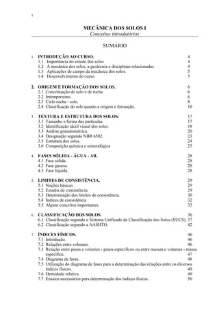 1


                              MECÂNICA DOS SOLOS I
                               Conceitos introdutórios

                                         SUMÁRIO

1.   INTRODUÇÃO AO CURSO.                                                              4
     1.1 Importância do estudo dos solos                                               4
     1.2 A mecânica dos solos, a geotecnia e disciplinas relacionadas.                 4
     1.3 Aplicações de campo da mecânica dos solos.                                    5
     1.4 Desenvolvimento do curso.                                                     5

2. ORIGEM E FORMAÇÃO DOS SOLOS.                                                        6
   2.1 Conceituação de solo e de rocha.                                                6
   2.2 Intemperismo.                                                                   6
   2.3 Ciclo rocha - solo.                                                             8
   2.4 Classificação do solo quanto a origem e formação.                               10

3.   TEXTURA E ESTRUTURA DOS SOLOS.                                                    17
     3.1 Tamanho e forma das partículas.                                               17
     3.2 Identificação táctil visual dos solos.                                        18
     3.3 Análise granulométrica.                                                       20
     3.4 Designação segundo NBR 6502.                                                  23
     3.5 Estrutura dos solos.                                                          24
     3.6 Composição química e mineralógica                                             25

4.   FASES SÓLIDA - ÁGUA - AR.                                                         28
     4.1 Fase sólida.                                                                  28
     4.2 Fase gasosa.                                                                  28
     4.3 Fase líquida.                                                                 28

5.   LIMITES DE CONSISTÊNCIA.                                                          29
     5.1 Noções básicas                                                                29
     5.2 Estados de consistência.                                                      29
     5.3 Determinação dos limites de consistência.                                     30
     5.4 Índices de consistência                                                       32
     5.5 Alguns conceitos importantes.                                                 33

6.   CLASSIFICAÇÃO DOS SOLOS.                                                         36
     6.1 Classificação segundo o Sistema Unificado de Classificação dos Solos (SUCS). 37
     6.2 Classificação segundo a AASHTO.                                              42

7.   ÍNDICES FÍSICOS.                                                                    46
     7.1 Introdução.                                                                     46
     7.2 Relações entre volumes.                                                         46
     7.3 Relação entre pesos e volumes - pesos específicos ou entre massas e volumes - massa
         específica.                                                                     47
     7.4 Diagrama de fases.                                                              48
     7.5 Utilização do diagrama de fases para a determinação das relações entre os diversos
         índices físicos.                                                                49
     7.6 Densidade relativa                                                              49
     7.7 Ensaios necessários para determinação dos índices físicos.                      50
 