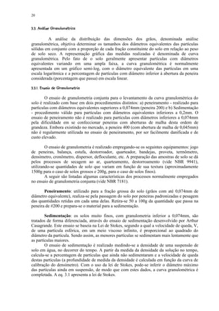 20

 )( '#$¢! ¨  §¨¦¤¢  ¡¢ 
   %  © ¥    © ¥ £ ¡


          A análise da distribuição das dimensões dos grãos, denominada análise
granulométrica, objetiva determinar os tamanhos dos diâmetros equivalentes das partículas
sólidas em conjunto com a proporção de cada fração constituinte do solo em relação ao peso
de solo seco. A representação gráfica das medidas realizadas é denominada de curva
granulométrica. Pelo fato de o solo geralmente apresentar partículas com diâmetros
equivalentes variando em uma ampla faixa, a curva granulométrica é normalmente
apresentada em um gráfico semi-log, com o diâmetro equivalente das partículas em uma
escala logarítmica e a percentagem de partículas com diâmetro inferior à abertura da peneira
considerada (porcentagem que passa) em escala linear.
 '%A@! ¢¨9876! ¤¢'43¡ 1¢  ¡¢ 
      © ¥     5   ¥ 2 0¡


        O ensaio de granulometria conjunta para o levantamento da curva granulométrica do
solo é realizado com base em dois procedimentos distintos: a) peneiramento - realizado para
partículas com diâmetros equivalentes superiores a 0,074mm (peneira 200) e b) Sedimentação
- procedimento válido para partículas com diâmetros equivalentes inferiores a 0,2mm. O
ensaio de peneiramento não é realizado para partículas com diâmetros inferiores a 0,074mm
pela dificuldade em se confeccionar peneiras com aberturas de malha desta ordem de
grandeza. Embora existindo no mercado, a peneira 400 (com abertura de malha de 0,045mm)
não é regularmente utilizada no ensaio de peneiramento, por ser facilmente danificada e de
custo elevado.

        O ensaio de granulometria é realizado empregando-se os seguintes equipamentos: jogo
de peneiras, balança, estufa, destorroador, quarteador, bandejas, proveta, termômetro,
densímetro, cronômetro, dispersor, defloculante, etc. A preparação das amostras de solo se dá
pelos processos de secagem ao ar, quarteamento, destorroamento (vide NBR 9941),
utilizando-se quantidades de solo que variam em função de sua textura (aproximadamente
1500g para o caso de solos grossos e 200g, para o caso de solos finos).
        A seguir são listadas algumas características dos processos normalmente empregados
no ensaio de granulometria conjunta (vide NBR 7181).

       Peneiramento: utilizado para a fração grossa do solo (grãos com até 0,074mm de
diâmetro equivalente), realiza-se pela passagem do solo por peneiras padronizadas e pesagem
das quantidades retidas em cada uma delas. Retira-se 50 a 100g da quantidade que passa na
peneira de #200 e prepara-se o material para a sedimentação.

        Sedimentação: os solos muito finos, com granulometria inferior a 0,074mm, são
tratados de forma diferenciada, através do ensaio de sedimentação desenvolvido por Arthur
Casagrande. Este ensaio se baseia na Lei de Stokes, segundo a qual a velocidade de queda, V,
de uma partícula esférica, em um meio viscoso infinito, é proporcional ao quadrado do
diâmetro da partícula. Sendo assim, as menores partículas se sedimentam mais lentamente que
as partículas maiores.
        O ensaio de sedimentação é realizado medindo-se a densidade de uma suspensão de
solo em água, no decorrer do tempo. A partir da medida da densidade da solução no tempo,
calcula-se a percentagem de partículas que ainda não sedimentaram e a velocidade de queda
destas partículas (a profundidade de medida da densidade é calculada em função da curva de
calibração do densímetro). Com o uso da lei de Stokes, pode-se inferir o diâmetro máximo
das partículas ainda em suspensão, de modo que com estes dados, a curva granulométrica é
completada. A eq. 3.1 apresenta a lei de Stokes.
 