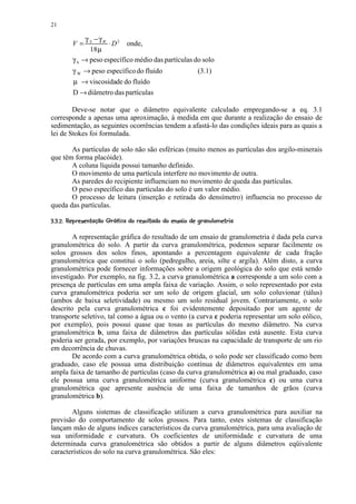 21

               γ S −γ W
          V=            ⋅ D 2 onde,
                 18 µ
          γ S → peso específico médio das partículas do solo
          γ W → peso específico do fluido                                 (3.1)
          µ → viscosidade do fluído
          D → diâmetro das partículas

        Deve-se notar que o diâmetro equivalente calculado empregando-se a eq. 3.1
corresponde a apenas uma aproximação, à medida em que durante a realização do ensaio de
sedimentação, as seguintes ocorrências tendem a afastá-lo das condições ideais para as quais a
lei de Stokes foi formulada.

       As partículas de solo não são esféricas (muito menos as partículas dos argilo-minerais
que têm forma placóide).
       A coluna líquida possui tamanho definido.
       O movimento de uma partícula interfere no movimento de outra.
       As paredes do recipiente influenciam no movimento de queda das partículas.
       O peso específico das partículas do solo é um valor médio.
       O processo de leitura (inserção e retirada do densímetro) influencia no processo de
queda das partículas.
 2D¢$ B!)5@9$ 5¢¤95957 87'5'#3 2¢)'!#!¤¢¢¨¦¤£ ¢  ¡¢ 
  1  § C 8 6    A § 4 1    § $ 4 $ 4 6  § $ 4  1 0 (  % $    §  § © § ¥ ¡ ¡


        A representação gráfica do resultado de um ensaio de granulometria é dada pela curva
granulométrica do solo. A partir da curva granulométrica, podemos separar facilmente os
solos grossos dos solos finos, apontando a percentagem equivalente de cada fração
granulométrica que constitui o solo (pedregulho, areia, silte e argila). Além disto, a curva
granulométrica pode fornecer informações sobre a origem geológica do solo que está sendo
investigado. Por exemplo, na fig. 3.2, a curva granulométrica a corresponde a um solo com a
presença de partículas em uma ampla faixa de variação. Assim, o solo representado por esta
curva granulométrica poderia ser um solo de origem glacial, um solo coluvionar (tálus)
(ambos de baixa seletividade) ou mesmo um solo residual jovem. Contrariamente, o solo
descrito pela curva granulométrica c foi evidentemente depositado por um agente de
transporte seletivo, tal como a água ou o vento (a curva c poderia representar um solo eólico,
por exemplo), pois possui quase que tosas as partículas do mesmo diâmetro. Na curva
granulométrica b, uma faixa de diâmetros das partículas sólidas está ausente. Esta curva
poderia ser gerada, por exemplo, por variações bruscas na capacidade de transporte de um rio
em decorrência de chuvas.
        De acordo com a curva granulométrica obtida, o solo pode ser classificado como bem
graduado, caso ele possua uma distribuição contínua de diâmetros equivalentes em uma
ampla faixa de tamanho de partículas (caso da curva granulométrica a) ou mal graduado, caso
ele possua uma curva granulométrica uniforme (curva granulométrica c) ou uma curva
granulométrica que apresente ausência de uma faixa de tamanhos de grãos (curva
granulométrica b).

       Alguns sistemas de classificação utilizam a curva granulométrica para auxiliar na
previsão do comportamento de solos grossos. Para tanto, estes sistemas de classificação
lançam mão de alguns índices característicos da curva granulométrica, para uma avaliação de
sua uniformidade e curvatura. Os coeficientes de uniformidade e curvatura de uma
determinada curva granulométrica são obtidos a partir de alguns diâmetros eqüivalente
característicos do solo na curva granulométrica. São eles:
 