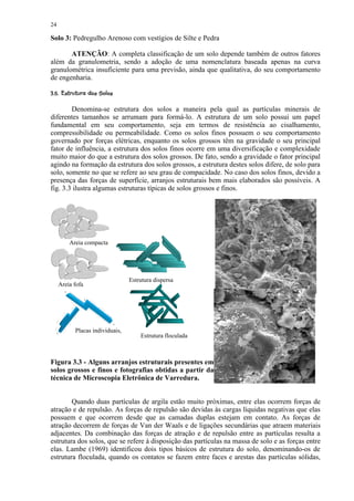 24

Solo 3: Pedregulho Arenoso com vestígios de Silte e Pedra

       ATENÇÃO: A completa classificação de um solo depende também de outros fatores
além da granulometria, sendo a adoção de uma nomenclatura baseada apenas na curva
granulométrica insuficiente para uma previsão, ainda que qualitativa, do seu comportamento
de engenharia.
 $ ¢!§¨¢©¨¦¤£ ¡¢ 
§ #           ©   § ¥ ¡


        Denomina-se estrutura dos solos a maneira pela qual as partículas minerais de
diferentes tamanhos se arrumam para formá-lo. A estrutura de um solo possui um papel
fundamental em seu comportamento, seja em termos de resistência ao cisalhamento,
compressibilidade ou permeabilidade. Como os solos finos possuem o seu comportamento
governado por forças elétricas, enquanto os solos grossos têm na gravidade o seu principal
fator de influência, a estrutura dos solos finos ocorre em uma diversificação e complexidade
muito maior do que a estrutura dos solos grossos. De fato, sendo a gravidade o fator principal
agindo na formação da estrutura dos solos grossos, a estrutura destes solos difere, de solo para
solo, somente no que se refere ao seu grau de compacidade. No caso dos solos finos, devido a
presença das forças de superfície, arranjos estruturais bem mais elaborados são possíveis. A
fig. 3.3 ilustra algumas estruturas típicas de solos grossos e finos.




           Areia compacta




                                    Estrutura dispersa
     Areia fofa
       +

                  +




                                +

  +
             Placas individuais,
                                        Estrutura floculada



Figura 3.3 - Alguns arranjos estruturais presentes em
solos grossos e finos e fotografias obtidas a partir da
técnica de Microscopia Eletrônica de Varredura.


        Quando duas partículas de argila estão muito próximas, entre elas ocorrem forças de
atração e de repulsão. As forças de repulsão são devidas às cargas líquidas negativas que elas
possuem e que ocorrem desde que as camadas duplas estejam em contato. As forças de
atração decorrem de forças de Van der Waals e de ligações secundárias que atraem materiais
adjacentes. Da combinação das forças de atração e de repulsão entre as partículas resulta a
estrutura dos solos, que se refere à disposição das partículas na massa de solo e as forças entre
elas. Lambe (1969) identificou dois tipos básicos de estrutura do solo, denominando-os de
estrutura floculada, quando os contatos se fazem entre faces e arestas das partículas sólidas,
 