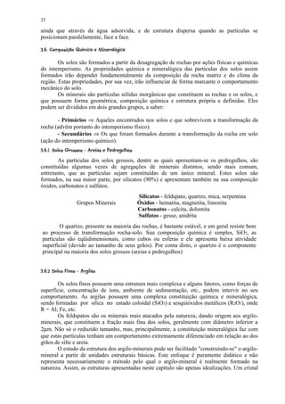 25

ainda que através da água adsorvida, e de estrutura dispersa quando as partículas se
posicionam paralelamente, face a face.
'% A@8 565'3 21)'% $¨ #! ¢¦¦¤£ ¡¢ 
      9 7 4 (  0 (     §    § © ¨ § ¥ ¡


        Os solos são formados a partir da desagregação de rochas por ações físicas e químicas
do intemperismo. As propriedades química e mineralógica das partículas dos solos assim
formados irão depender fundamentalmente da composição da rocha matriz e do clima da
região. Estas propriedades, por sua vez, irão influenciar de forma marcante o comportamento
mecânico do solo.
        Os minerais são partículas sólidas inorgânicas que constituem as rochas e os solos, e
que possuem forma geométrica, composição química e estrutura própria e definidas. Eles
podem ser divididos em dois grandes grupos, a saber:

       - Primários ⇒ Aqueles encontrados nos solos e que sobrevivem a transformação da
rocha (advêm portanto do intemperismo físico).
       - Secundários ⇒ Os que foram formados durante a transformação da rocha em solo
(ação do intemperismo químico).
 §¢X ¢5¢RW¢EUS¢ 5RQP@¢@6))§ ¢FE¡ C¤£ ¡¢ 
 7 9 ( 4 V ( T (   ( 4 I H  §   § 4 G  7 § D B¡

        As partículas dos solos grossos, dentre as quais apresentam-se os pedregulhos, são
constituídas algumas vezes de agregações de minerais distintos, sendo mais comum,
entretanto, que as partículas sejam constituídas de um único mineral. Estes solos são
formados, na sua maior parte, por silicatos (90%) e apresentam também na sua composição
óxidos, carbonatos e sulfatos.
                                                         Silicatos - feldspato, quartzo, mica, serpentina
                      Grupos Minerais                    Óxidos - hematita, magnetita, limonita
                                                         Carbonatos - calcita, dolomita
                                                         Sulfatos - gesso, anidrita
         O quartzo, presente na maioria das rochas, é bastante estável, e em geral resiste bem
 ao processo de transformação rocha-solo. Sua composição química é simples, SiO2, as
 partículas são eqüidimensionais, como cubos ou esferas e ele apresenta baixa atividade
 superficial (devido ao tamanho de seus grãos). Por conta disto, o quartzo é o componente
 principal na maioria dos solos grossos (areias e pedregulhos)

¢ 7 AdcIH@3 ¤)@§ a`Y ¤£ ¡¢ 
 9 4         §  b  7 § D ¡


       Os solos finos possuem uma estrutura mais complexa e alguns fatores, como forças de
superfície, concentração de íons, ambiente de sedimentação, etc., podem intervir no seu
comportamento. As argilas possuem uma complexa constituição química e mineralógica,
sendo formadas por sílica no estado coloidal (SiO2) e sesquióxidos metálicos (R2O3), onde
R = Al; Fe, etc.
       Os feldspatos são os minerais mais atacados pela natureza, dando origem aos argilo-
minerais, que constituem a fração mais fina dos solos, geralmente com diâmetro inferior a
2µm. Não só o reduzido tamanho, mas, principalmente, a constituição mineralógica faz com
que estas partículas tenham um comportamento extremamente diferenciado em relação ao dos
grãos de silte e areia.
       O estudo da estrutura dos argilo-minerais pode ser facilitado construindo-se o argilo-
mineral a partir de unidades estruturais básicas. Este enfoque é puramente didático e não
representa necessariamente o método pelo qual o argilo-mineral é realmente formado na
natureza. Assim, as estruturas apresentadas neste capítulo são apenas idealizações. Um cristal
 