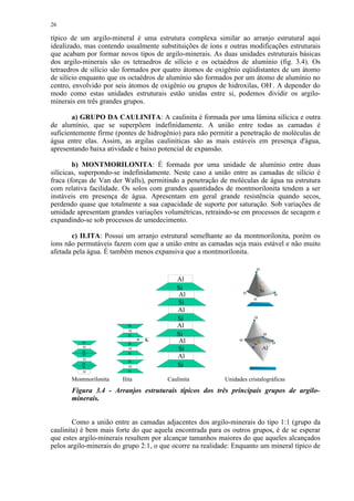 26

típico de um argilo-mineral é uma estrutura complexa similar ao arranjo estrutural aqui
idealizado, mas contendo usualmente substituições de íons e outras modificações estruturais
que acabam por formar novos tipos de argilo-minerais. As duas unidades estruturais básicas
dos argilo-minerais são os tetraedros de silício e os octaédros de alumínio (fig. 3.4). Os
tetraedros de silício são formados por quatro átomos de oxigênio eqüidistantes de um átomo
de silício enquanto que os octaédros de alumínio são formados por um átomo de alumínio no
centro, envolvido por seis átomos de oxigênio ou grupos de hidroxilas, OH-. A depender do
modo como estas unidades estruturais estão unidas entre si, podemos dividir os argilo-
minerais em três grandes grupos.

        a) GRUPO DA CAULINITA: A caulinita é formada por uma lâmina silícica e outra
de alumínio, que se superpõem indefinidamente. A união entre todas as camadas é
suficientemente firme (pontes de hidrogênio) para não permitir a penetração de moléculas de
água entre elas. Assim, as argilas cauliníticas são as mais estáveis em presença d'água,
apresentando baixa atividade e baixo potencial de expansão.

        b) MONTMORILONITA: É formada por uma unidade de alumínio entre duas
silícicas, superpondo-se indefinidamente. Neste caso a união entre as camadas de silício é
fraca (forças de Van der Walls), permitindo a penetração de moléculas de água na estrutura
com relativa facilidade. Os solos com grandes quantidades de montmorilonita tendem a ser
instáveis em presença de água. Apresentam em geral grande resistência quando secos,
perdendo quase que totalmente a sua capacidade de suporte por saturação. Sob variações de
umidade apresentam grandes variações volumétricas, retraindo-se em processos de secagem e
expandindo-se sob processos de umedecimento.

       c) ILITA: Possui um arranjo estrutural semelhante ao da montmorilonita, porém os
íons não permutáveis fazem com que a união entre as camadas seja mais estável e não muito
afetada pela água. É também menos expansiva que a montmorilonita.

                                                                        o

                                           Al
                                           Si                               Si
                                           Al                     o              o
                                                                       o
                                           Si
                                           Al
                                           Si
                          Si               Al
                          Al
                          Si               Si
           Si
                                K          Al
                          Si
           Al
           Si
                          Al               Si
           Si             Si
           Al
                                           Al
                          Si
           Si
           Si             Al               Si
           Al             Si

       Montmorilonita   Ilita          Caulinita           Unidades cristalográficas
       Figura 3.4 - Arranjos estruturais típicos dos três principais grupos de argilo-
       minerais.


        Como a união entre as camadas adjacentes dos argilo-minerais do tipo 1:1 (grupo da
caulinita) é bem mais forte do que aquela encontrada para os outros grupos, é de se esperar
que estes argilo-minerais resultem por alcançar tamanhos maiores do que aqueles alcançados
pelos argilo-minerais do grupo 2:1, o que ocorre na realidade: Enquanto um mineral típico de
 