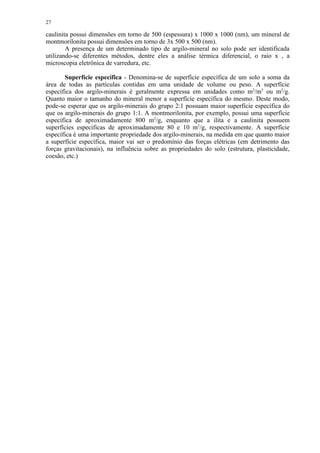 27

caulinita possui dimensões em torno de 500 (espessura) x 1000 x 1000 (nm), um mineral de
montmorilonita possui dimensões em torno de 3x 500 x 500 (nm).
        A presença de um determinado tipo de argilo-mineral no solo pode ser identificada
utilizando-se diferentes métodos, dentre eles a análise térmica diferencial, o raio x , a
microscopia eletrônica de varredura, etc.

       Superfície específica - Denomina-se de superfície específica de um solo a soma da
área de todas as partículas contidas em uma unidade de volume ou peso. A superfície
específica dos argilo-minerais é geralmente expressa em unidades como m2/m3 ou m2/g.
Quanto maior o tamanho do mineral menor a superfície específica do mesmo. Deste modo,
pode-se esperar que os argilo-minerais do grupo 2:1 possuam maior superfície específica do
que os argilo-minerais do grupo 1:1. A montmorilonita, por exemplo, possui uma superfície
específica de aproximadamente 800 m2/g, enquanto que a ilita e a caulinita possuem
superfícies específicas de aproximadamente 80 e 10 m2/g, respectivamente. A superfície
específica é uma importante propriedade dos argilo-minerais, na medida em que quanto maior
a superfície específica, maior vai ser o predomínio das forças elétricas (em detrimento das
forças gravitacionais), na influência sobre as propriedades do solo (estrutura, plasticidade,
coesão, etc.)
 