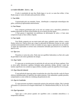 28


4. FASES SÓLIDO - ÁGUA - AR.

        O solo é constituído de uma fase fluida (água e/ ou ar) e se uma fase sólida. A fase
fluida ocupa os vazios deixados pelas partículas sólidas.
   ¢©§¥¡ £ ¢ 
¦     ¨ ¦ ¤ ¡


        Caracterizada pelo seu tamanho, forma, distribuição e composição mineralógica dos
grãos, conforme já apresentado anteriormente.
¢%¢¢¦#¢¢§¥§ ¢ 
¦ ¨ $ ¨ !  ¨ ¦ ¤ ¡ ¡


      Fase composta geralmente pelo ar do solo em contato com a atmosfera, podendo-se
também apresentar na forma oclusa (bolhas de ar no interior da fase água).
      A fase gasosa é importante em problemas de deformação de solos e é bem mais
compressível que as fases sólida e líquida.
  ©120 ©(¨©§¥¢ ¢ 
¦  ) '  ¦ ¤ ¡ ¡


        Fase fluida composta em sua maior parte pela água, podendo conter solutos e outros
fluidos imiscíveis. Pode-se dizer que a água se apresenta de diferentes formas no solo, sendo
contudo extremamente difícil se isolar os estados em que a água se apresenta em seu interior.
A seguir são expressados os termos mais comumente utilizados para descrever os estados da
água no solo.
 @%8 §7¦%62¡ 3¢ ¢ 
 9  ' 1 5 4 £¡ ¡


       Preenche os vazios dos solos. Pode estar em equilíbrio hidrostático ou fluir sob a ação
da gravidade ou de outros gradientes de energia.
 2¦  ¥§B(¦%65¡© ¢ ¢ 
9  C ¦ A 1 4 ¡ ¡


       É a água que se encontra presa às partículas do solo por meio de forças capilares. Esta
se eleva pelos interstícios capilares formados pelas partículas sólidas, devido a ação das
tensões superficiais nos contatos ar-água-sólidos, oriundas a partir da superfície livre da água.
 RP8 §¨2©IH %F§¢6D%6D¢ ¢ ¢ 
Q ¦    ¦G ¦  89 $ ¨ E ¦ 1 5 4 ¡ ¡ ¡


        É uma película de água que adere às partículas dos solos finos devido a ação de forças
elétricas desbalanceadas na superfície dos argilo-minerais. Está submetida a grande pressões,
comportando-se como sólido na vizinhança da partícula de solo.
 6PX ¢1WU V%P¢¥S2¦%65  ¢ ¢ 
$ Y   U ¨ T $ A   1 4 ¡ ¡ ¡


        É a água presente na própria composição química das partículas sólidas. Não é retirada
utilizando-se os processos de secagem tradicionais. Ex: Montmorilonita (OH)4 Si2 Al4 O20 nH2
O
 Pc ¥CP¢%$W9b5 §(¦%65§` ¢ ¢ 
¦   c ¨        a 1 4 ¡ ¡ ¡


      Água que o solo possui quando em equilíbrio com a umidade atmosférica e a
temperatura ambiente.
 