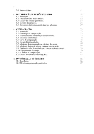 2

      7.8 Valores típicos.                                        51

8.    DISTRIBUIÇÃO DE TENSÕES NO SOLO                             52
      8.1 Introdução.                                             52
      8.2 Tensões em uma massa de solo.                           52
      8.3 Cálculo das tensões geostáticas.                        54
      8.4 Exemplo de aplicação.                                   56
      8.5 Acréscimos de tensões devido à cargas aplicadas.        57

9.    COMPACTAÇÃO.                                                73
      9.1 Introdução                                              73
      9.2 O emprego da compactação                                73
      9.3 Diferenças entre compactação e adensamento.             73
      9.4 Ensaio de compactação                                   74
      9.5 Curva de compactação.                                   74
      9.6 Energia de compactação.                                 76
      9.7 Influência da compactação na estrutura dos solos.       77
      9.8 Influência do tipo de solo na curva de compactação      77
      9.9 Escolha do valor de umidade para compactação em campo   78
      9.10 Equipamentos de campo                                  79
      9.11 Controle da compactação.                               81
      9.12 Índice de suporte Califórnia (CBR).                    83

10.   INVESTIGAÇÃO DO SUBSOLO.                                    86
      10.1 Introdução.                                            86
      10.2 Métodos de prospecção geotécnica.                      87
 