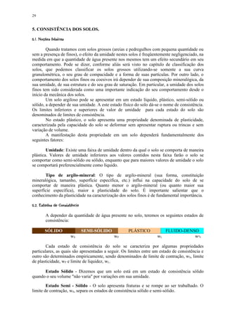 29


5. CONSISTÊNCIA DOS SOLOS.
 !©©§¥¡ £ ¢ 
 #       ¨ ¦ ¤ ¡


        Quando tratamos com solos grossos (areias e pedregulhos com pequena quantidade ou
sem a presença de finos), o efeito da umidade nestes solos é freqüentemente negligenciado, na
medida em que a quantidade de água presente nos mesmos tem um efeito secundário em seu
comportamento. Pode se dizer, conforme aliás será visto no capítulo de classificação dos
solos, que podemos classificar os solos grossos utilizando-se somente a sua curva
granulométrica, o seu grau de compacidade e a forma de suas partículas. Por outro lado, o
comportamento dos solos finos ou coesivos irá depender de sua composição mineralógica, da
sua umidade, de sua estrutura e do seu grau de saturação. Em particular, a umidade dos solos
finos tem sido considerada como uma importante indicação do seu comportamento desde o
início da mecânica dos solos.
        Um solo argiloso pode se apresentar em um estado líquido, plástico, semi-sólido ou
sólido, a depender de sua umidade. A este estado físico do solo dá-se o nome de consistência.
Os limites inferiores e superiores de valor de umidade para cada estado do solo são
denominados de limites de consistência.
        No estado plástico, o solo apresenta uma propriedade denominada de plasticidade,
caracterizada pela capacidade do solo se deformar sem apresentar ruptura ou trincas e sem
variação de volume.
        A manifestação desta propriedade em um solo dependerá fundamentalmente dos
seguintes fatores:

        Umidade: Existe uma faixa de umidade dentro da qual o solo se comporta de maneira
plástica. Valores de umidade inferiores aos valores contidos nesta faixa farão o solo se
comportar como semi-sólido ou sólido, enquanto que para maiores valores de umidade o solo
se comportará preferencialmente como líquido.

       Tipo de argilo-mineral: O tipo de argilo-mineral (sua forma, constituição
mineralógica, tamanho, superfície específica, etc.) influi na capacidade do solo de se
comportar de maneira plástica. Quanto menor o argilo-mineral (ou quanto maior sua
superfície específica), maior a plasticidade do solo. É importante salientar que o
conhecimento da plasticidade na caracterização dos solos finos é de fundamental importância.
# ©!9 !75321)'!$ ¢ 
    6 8(  6 ¦ 4  0  ¦ 0 #(  % ¡ ¡


           A depender da quantidade de água presente no solo, teremos os seguintes estados de
           consistência:

          SÓLIDO                         SEMI-SÓLIDO        PLÁSTICO        FLUIDO-DENSO
                                wS                     wP              wL              w%

        Cada estado de consistência do solo se caracteriza por algumas propriedades
particulares, as quais são apresentadas a seguir. Os limites entre um estado de consistência e
outro são determinados empiricamente, sendo denominados de limite de contração, wS, limite
de plasticidade, wP e limite de liquidez, wL.

      Estado Sólido - Dizemos que um solo está em um estado de consistência sólido
quando o seu volume não varia por variações em sua umidade.

        Estado Semi - Sólido - O solo apresenta fraturas e se rompe ao ser trabalhado. O
limite de contração, wS, separa os estados de consistência sólido e semi-sólido.
 