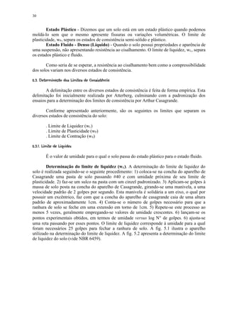 30


        Estado Plástico - Dizemos que um solo está em um estado plástico quando podemos
moldá-lo sem que o mesmo apresente fissuras ou variações volumétricas. O limite de
plasticidade, wP, separa os estados de consistência semi-sólido e plástico.
        Estado Fluido - Denso (Líquido) - Quando o solo possui propriedades e aparência de
uma suspensão, não apresentando resistência ao cisalhamento. O limite de liquidez, wL, separa
os estados plástico e fluido.

       Como seria de se esperar, a resistência ao cisalhamento bem como a compressibilidade
dos solos variam nos diversos estados de consistência.
 !( !876532© 1 !0#$'!#! ¢¨¥¦¤£ ¢ 
   @ 9©  (  $ 4 § % ( §   ) ( % $     §© § ¡ ¡


       A delimitação entre os diversos estados de consistência é feita de forma empírica. Esta
delimitação foi inicialmente realizada por Atterberg, culminando com a padronização dos
ensaios para a determinação dos limites de consistência por Arthur Casagrande.

       Conforme apresentado anteriormente, são os seguintes os limites que separam os
diversos estados de consistência do solo:

          . Limite de Liquidez (wL)
          . Limite de Plasticidade (wP)
          . Limite de Contração (wS)
G3% 73E ¢03%D©  ¢C¡ B¤£ ¢ 
  §  F  ) § §   ) A¡ ¡


          É o valor de umidade para o qual o solo passa do estado plástico para o estado fluido.

        Determinação do limite de liquidez (wL). A determinação do limite de liquidez do
solo é realizada seguindo-se o seguinte procedimento: 1) coloca-se na concha do aparelho de
Casagrande uma pasta de solo passando #40 e com umidade próxima de seu limite de
plasticidade. 2) faz-se um sulco na pasta com um cinzel padronizado. 3) Aplicam-se golpes à
massa de solo posta na concha do aparelho de Casagrande, girando-se uma manivela, a uma
velocidade padrão de 2 golpes por segundo. Esta manivela é solidária a um eixo, o qual por
possuir um excêntrico, faz com que a concha do aparelho de casagrande caia de uma altura
padrão de aproximadamente 1cm. 4) Conta-se o número de golpes necessário para que a
ranhura de solo se feche em uma extensão em torno de 1cm. 5) Repete-se este processo ao
menos 5 vezes, geralmente empregando-se valores de umidade crescentes. 6) lançam-se os
pontos experimentais obtidos, em termos de umidade versus log N° de golpes. 6) ajusta-se
uma reta passando por esses pontos. O limite de liquidez corresponde à umidade para a qual
foram necessários 25 golpes para fechar a ranhura de solo. A fig. 5.1 ilustra o aparelho
utilizado na determinação do limite de liquidez. A fig. 5.2 apresenta a determinação do limite
de liquidez do solo (vide NBR 6459).
 