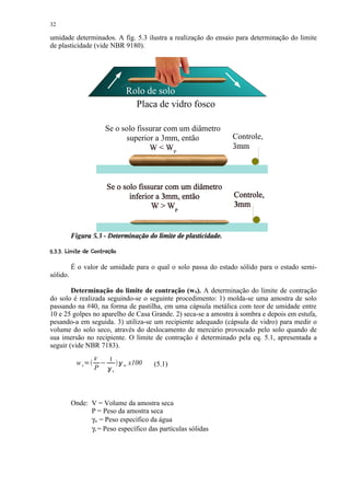 32

umidade determinados. A fig. 5.3 ilustra a realização do ensaio para determinação do limite
de plasticidade (vide NBR 9180).




                                         Rolo de solo
                                           Placa de vidro fosco

                             Se o solo fissurar com um diâmetro
                                   superior a 3mm, então          Controle,
                                           WW                    3mm



                             Se o solo fissurar com um diâmetro
                                    inferior a 3mm, então         Controle,
                                           W  WP                 3mm




 ¨)¨$¤  © ¨¦¤£ ¤£ ¢ 
 ( ' %# !     § § ¥ ¡ ¡ ¡


          É o valor de umidade para o qual o solo passa do estado sólido para o estado semi-
sólido.

        Determinação do limite de contração (wS). A determinação do limite de contração
do solo é realizada seguindo-se o seguinte procedimento: 1) molda-se uma amostra de solo
passando na #40, na forma de pastilha, em uma cápsula metálica com teor de umidade entre
10 e 25 golpes no aparelho de Casa Grande. 2) seca-se a amostra à sombra e depois em estufa,
pesando-a em seguida. 3) utiliza-se um recipiente adequado (cápsula de vidro) para medir o
volume do solo seco, através do deslocamento de mercúrio provocado pelo solo quando de
sua imersão no recipiente. O limite de contração é determinado pela eq. 5.1, apresentada a
seguir (vide NBR 7183).
                     V           1   2
            ws   0
                         1
                                         w   x100   (5.1)
                     P       2
                                 s




          Onde: V = Volume da amostra seca
                P = Peso da amostra seca
                γw = Peso específico da água
                γs = Peso específico das partículas sólidas
 