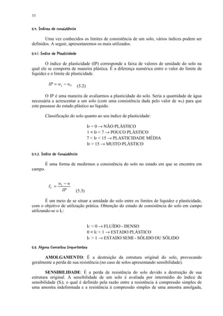 33

' $$$ !¤ ¦¨¦¤£ ¢ 
   § %#   §    ©   © §¥ ¡ ¡


       Uma vez conhecidos os limites de consistência de um solo, vários índices podem ser
definidos. A seguir, apresentaremos os mais utilizados.
 '4©  $¤' 1! 1!0¦¡ )¤£ ¢ 
 ©   #  3 2  ©   © § ¥ (¡ ¡


       O índice de plasticidade (IP) corresponde a faixa de valores de umidade do solo na
qual ele se comporta de maneira plástica. É a diferença numérica entre o valor do limite de
liquidez e o limite de plasticidade.

             IP = wL − wP              (5.2)

        O IP é uma maneira de avaliarmos a plasticidade do solo. Seria a quantidade de água
necessária a acrescentar a um solo (com uma consistência dada pelo valor de wP) para que
este passasse do estado plástico ao líquido.

          Classificação do solo quanto ao seu índice de plasticidade:

                                               IP = 0 → NÃO PLÁSTICO
                                               1  IP  7 → POUCO PLÁSTICO
                                               7  IP  15 → PLASTICIDADE MÉDIA
                                               IP  15 → MUITO PLÁSTICO
' $$ 698! ¦!0¥¦65 ¤£ ¢ 
    § %#   § 7  ©   © § ¡ ¡ ¡


          É uma forma de medirmos a consistência do solo no estado em que se encontra em
campo.


                     wL − w
             IC =
                       IP              (5.3)

        É um meio de se situar a umidade do solo entre os limites de liquidez e plasticidade,
com o objetivo de utilização prática. Obtenção do estado de consistência do solo em campo
utilizando-se o IC:


                                               IC  0 → FLUÍDO - DENSO
                                               0  IC  1 → ESTADO PLÁSTICO
                                               IC  1 → ESTADO SEMI - SÓLIDO OU SÓLIDO
 !¢¨61H00# ¢!$¤97D!¢B A4¢  ¢ 
 # § '#I G FE     §  § C 3 @ ¡ ¡


      AMOLGAMENTO: É a destruição da estrutura original do solo, provocando
geralmente a perda de sua resistência (no caso de solos apresentando sensibilidade).

        SENSIBILIDADE: É a perda de resistência do solo devido a destruição de sua
estrutura original. A sensibilidade de um solo é avaliada por intermédio do índice de
sensibilidade (St), o qual é definido pela razão entre a resistência à compressão simples de
uma amostra indeformada e a resistência à compressão simples de uma amostra amolgada,
 